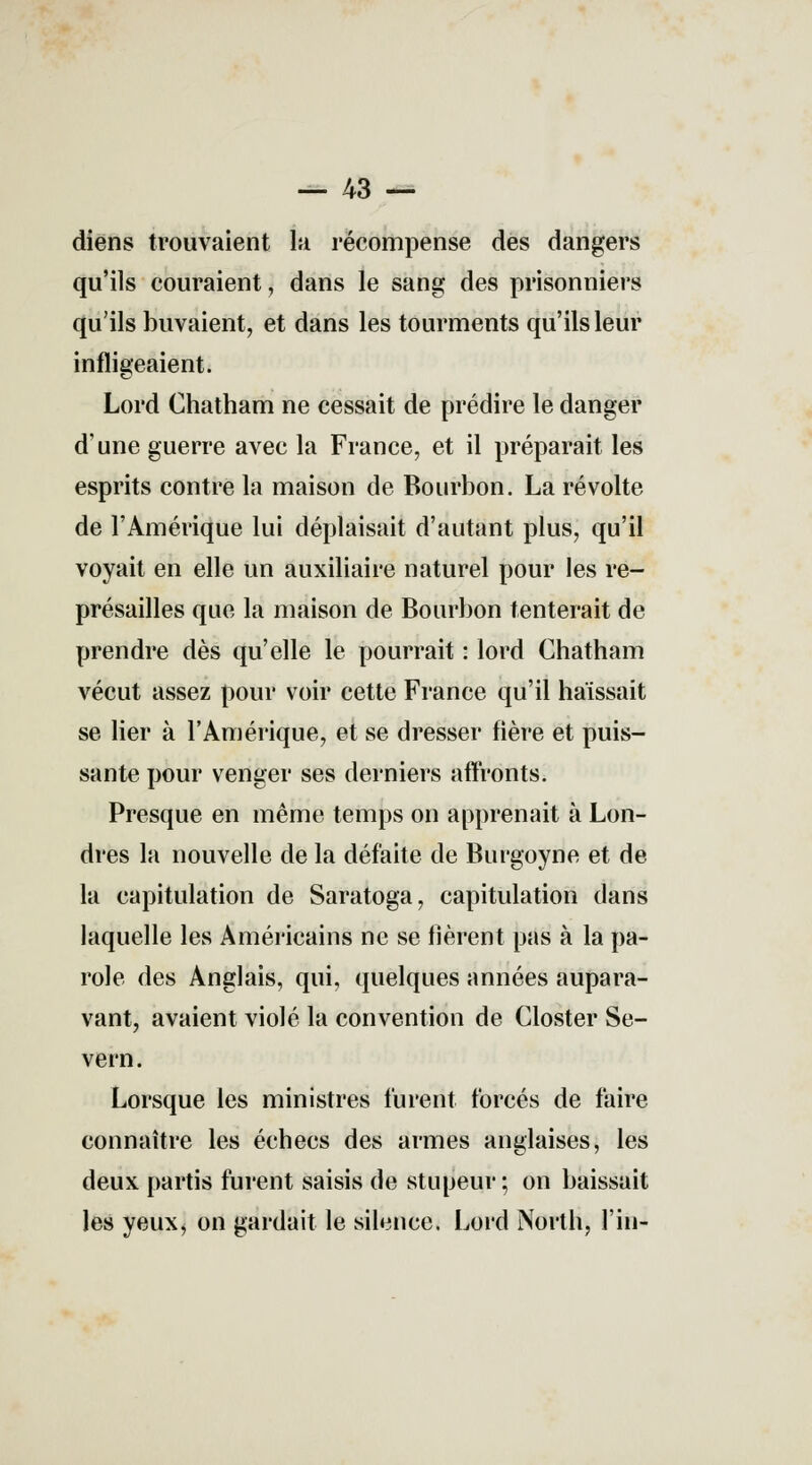 — 43 — diens trouvaient la récompense des dangers qu'ils couraient, dans le sang des prisonniers qu'ils buvaient, et dans les tourments qu'ils leur infligeaient. Lord Chatham ne cessait de prédire le danger d'une guerre avec la France, et il préparait les esprits contre la maison de Bourbon. La révolte de l'Amérique lui déplaisait d'autant plus, qu'il voyait en elle un auxiliaire naturel pour les re- présailles que la maison de Bourbon tenterait de prendre dès qu'elle le pourrait : lord Chatham vécut assez pour voir cette France qu'il haïssait se lier à l'Amérique, et se dresser fière et puis- sante pour venger ses derniers affronts. Presque en même temps on apprenait à Lon- dres la nouvelle de la défaite de Burgoyne et de la capitulation de Saratoga, capitulation dans laquelle les Américains ne se fièrent pas à la pa- role des Anglais, qui, quelques années aupara- vant, avaient violé la convention de Closter Se- vern. Lorsque les ministres furent forcés de faire connaître les échecs des armes anglaises, les deux partis furent saisis de stupeur; on baissait les yeux, on gardait le silence. Lord North, fin-