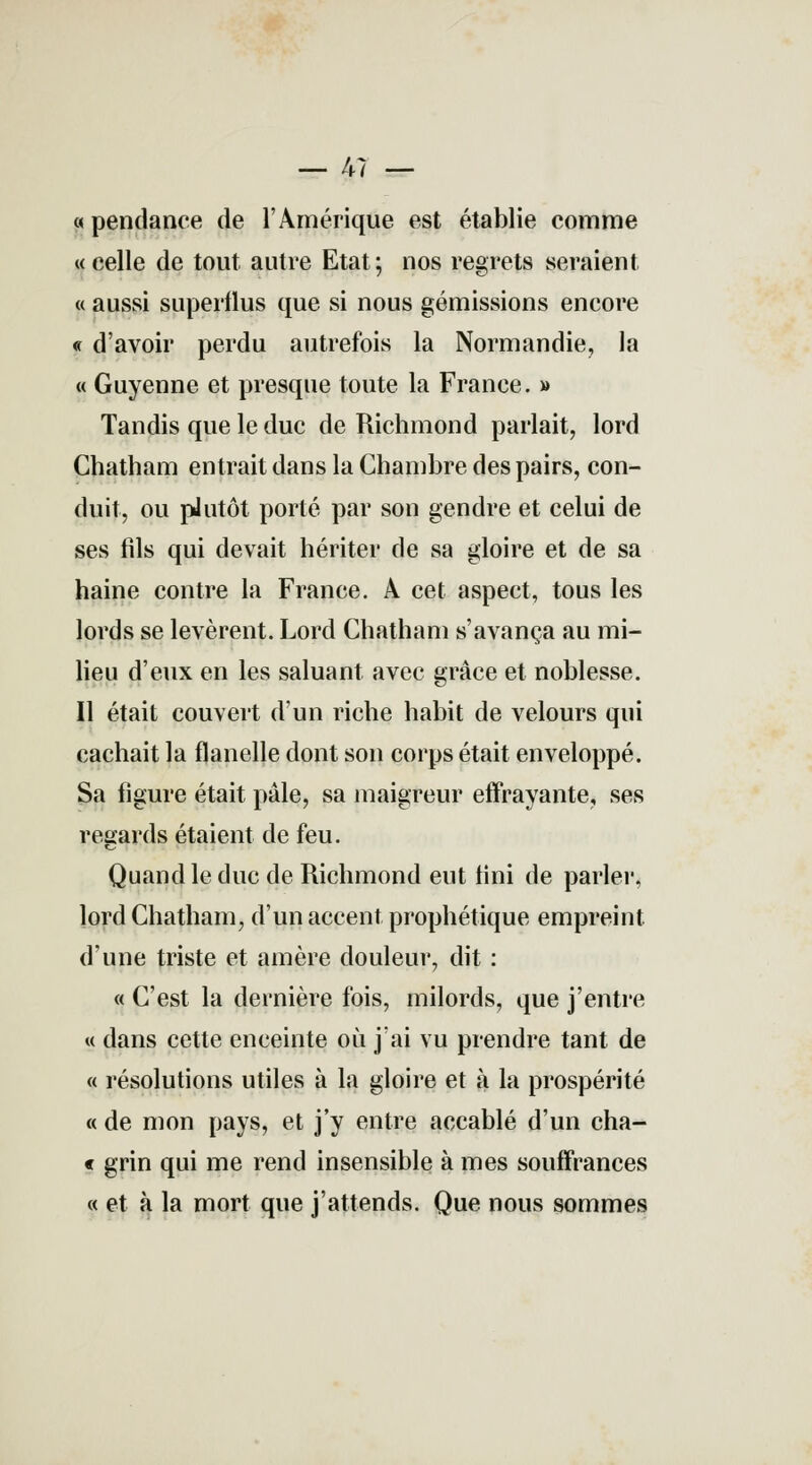 — 47 — « pendance de l'Amérique est établie comme «celle de tout autre Etat; nos regrets seraient « aussi superflus que si nous gémissions encore « d'avoir perdu autrefois la Normandie, la « Guyenne et presque toute la France. » Tandis que le duc de Richmond parlait, lord Chatham entrait dans la Chambre des pairs, con- duit, ou pJutôt porté par son gendre et celui de ses fils qui devait hériter de sa gloire et de sa haine contre la France. A cet aspect, tous les lords se levèrent. Lord Chatham s'avança au mi- lieu d'eux en les saluant avec grâce et noblesse. Il était couvert d'un riche habit de velours qui cachait la flanelle dont son corps était enveloppé. Sa ligure était pale, sa maigreur effrayante, ses regards étaient de feu. Quand le duc de Richmond eut fini de parler, lord Chatham, d'un accent prophétique empreint d'une triste et amère douleur, dit : « C'est la dernière fois, milords, que j'entre « dans cette enceinte où j'ai vu prendre tant de « résolutions utiles à la gloire et à la prospérité « de mon pays, et j'y entre accablé d'un cha- « grin qui me rend insensible à mes souffrances « et à la mort que j'attends. Que nous sommes