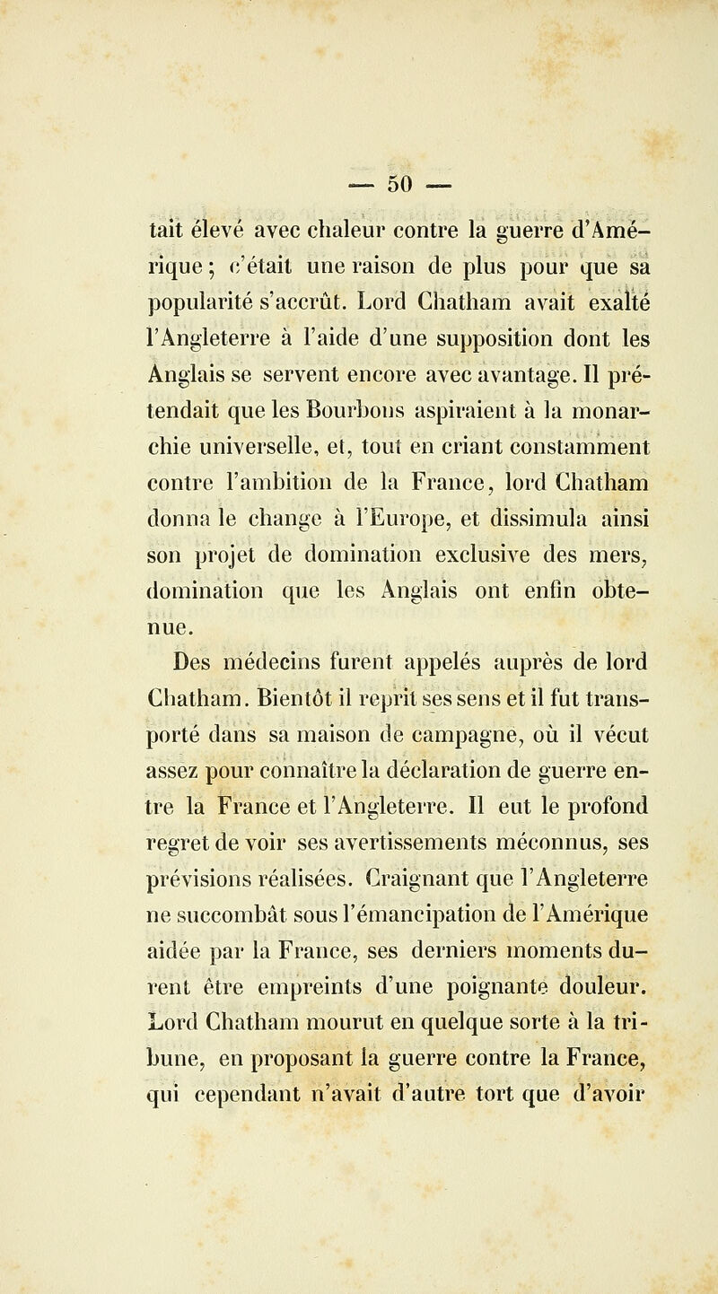 — 50 — tait élevé avec chaleur contre la guerre d'Amé- rique ; c'était une raison de plus pour que sa popularité s'accrût. Lord Ghatham avait exalté l'Angleterre à l'aide d'une supposition dont les Anglais se servent encore avec avantage. Il pré- tendait que les Bourbons aspiraient à la monar- chie universelle, et, tout en criant constamment contre l'ambition de la France, lord Chatham donna le change à l'Europe, et dissimula ainsi son projet de domination exclusive des mers, domination que les Anglais ont enfin obte- nue. Des médecins furent appelés auprès de lord Chatham. Bientôt il reprit ses sens et il fut trans- porté dans sa maison de campagne, où il vécut assez pour connaître la déclaration de guerre en- tre la France et l'Angleterre. Il eut le profond regret de voir ses avertissements méconnus, ses prévisions réalisées. Craignant que l'Angleterre ne succombât sous l'émancipation de l'Amérique aidée par la France, ses derniers moments du- rent être empreints d'une poignante douleur. Lord Chatham mourut en quelque sorte à la tri- bune, en proposant la guerre contre la France, qui cependant n'avait d'autre tort que d'avoir