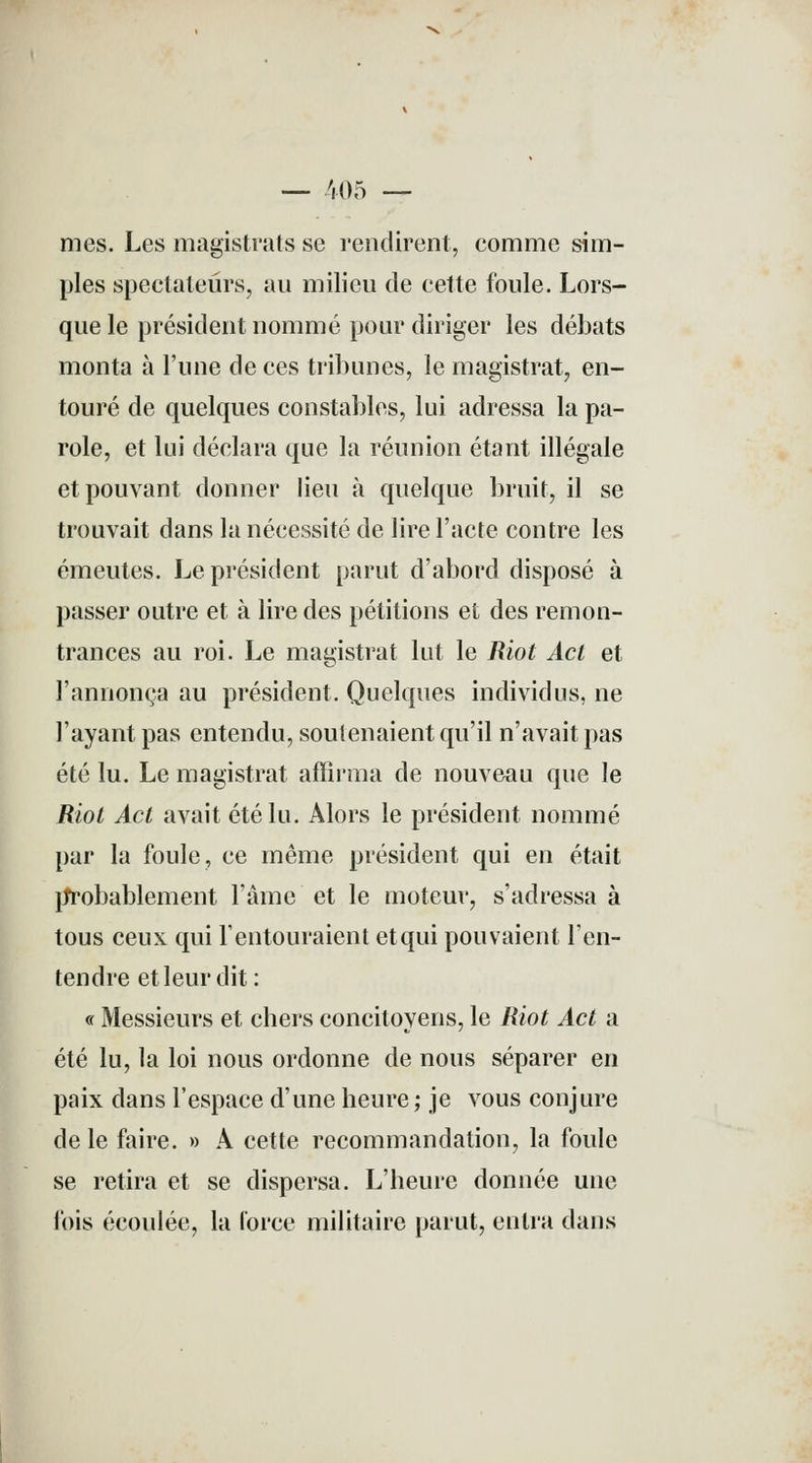 — 405 — mes. Les magistrats se rendirent, comme sim- ples spectateurs, au milieu de cette foule. Lors- que le président nommé pour diriger les débats monta à l'une de ces tribunes, le magistrat, en- touré de quelques constables, lui adressa la pa- role, et lui déclara que la réunion étant illégale et pouvant donner lieu à quelque bruit, il se trouvait dans la nécessité de lire l'acte contre les émeutes. Le président parut d'abord disposé à passer outre et à lire des pétitions et des remon- trances au roi. Le magistrat lut le Riot Act et l'annonça au président. Quelques individus, ne l'ayant pas entendu, soutenaient qu'il n'avait pas été lu. Le magistrat affirma de nouveau que le Riot Act avait été lu. Alors le président nommé par la foule, ce même président qui en était probablement l'âme et le moteur, s'adressa à tous ceux qui l'entouraient etqui pouvaient l'en- tendre et leur dit : « Messieurs et chers concitoyens, le Riot Act a été lu, la loi nous ordonne de nous séparer en paix dans l'espace d'une heure ; je vous conjure de le faire. » A cette recommandation, la foule se retira et se dispersa. L'heure donnée une fois écoulée, la Force militaire parut, entra dans