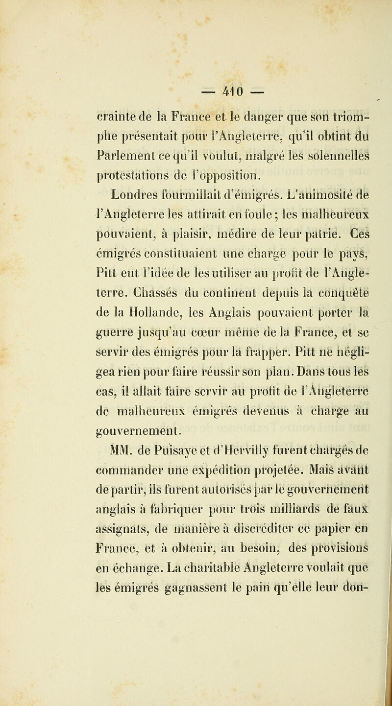 — 410 — crainte de la France et le danger que son triom- phe présentait pour l'Angleterre, qu'il obtint du Parlement ce qu'il voulut, malgré les solennelles protestations de l'opposition. Londres fourmillait d'émigrés. L'animosité de l'Angleterre les attirait en foule ; les malheureux pouvaient, à plaisir, médire de leur patrie. Ces émigrés constituaient une charge pour le pays, Pitt eut l'idée de les utiliser au profit de l'Angle- terre. Chassés du continent depuis la conquête de la Hollande, les Anglais pouvaient porter la guerre jusqu'au cœur même de la France, et se servir des émigrés pour la frapper. Pitt ne négli- gea rien pour faire réussir son plan. Dans tous les cas, il allait faire servir au profit de l'Angleterre de malheureux émigrés devenus à charge au gouvernement. MM. de Puisaye et d'Hervilly furent chargés de commander une expédition projetée. Mais avant de partir, ils furent autorisés jjar le gouvernement anglais à fabriquer pour trois milliards de faux assignats, de manière à discréditer ce papier en France, et à obtenir, au besoin, des provisions en échange. La charitable Angleterre voulait que les émigrés gagnassent le pain qu'elle leur don-