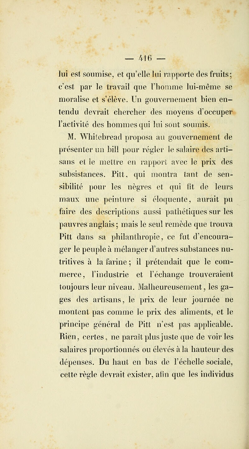 — 416 — lui est soumise, et qu'elle lui rapporte des fruits; c'est par le travail que l'homme lui-même se moralise et s'élève. Un gouvernement bien en- tendu devrait chercher des moyens d'occuper l'activité des hommes qui lui sont soumis. M. Whiîebread proposa au gouvernement de présenter un bill pour régler le salaire des arti- sans et le mettre en rapport avec le prix des subsistances. Pitt, qui montra tant de sen- sibilité pour les nègres et qui fit de leurs maux une peinture si éloquente, aurait pu faire des descriptions aussi pathétiques sur les pauvres anglais ; mais le seul remède que trouva Pitt dans sa philanthropie, ce fut d'encoura- ger le peuple à mélanger d'autres substances nu- tritives à la farine ; il prétendait que le com- merce, l'industrie et l'échange trouveraient toujours leur niveau. Malheureusement, les ga- ges des artisans, le prix de leur journée ne montent pas comme le prix des aliments, et le principe général de Pitt n'est pas applicable. Rien, certes, ne paraît plus juste que de voir les salaires proportionnés ou élevés à la hauteur des dépenses. Du haut en bas de l'échelle sociale, cette règle devrait exister, afin que les individus