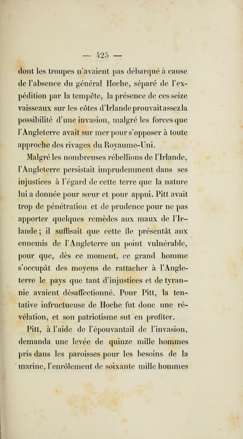 _ /.') MO dont les troupes n'avaient pas débarqaé à cause de l'absence du général Hoche, séparé de l'ex- pédition par la tempête, la présence de ces seize vaisseaux sur les côtes d'Irlande prouvait assez la possibilité d'une invasion, malgré les forces que l'Angleterre avait sur mer pour s'opposer à toute approche des rivages du Royaume-Uni. Malgré les nombreuses rébellions de l'Irlande, l'Angleterre persistait imprudemment dans ses injustices à l'égard de cette terre que la nature lui a donnée pour sœur et pour appui. Pitt avait trop de pénétration et de prudence pour ne pas apporter quelques remèdes aux maux de l'Ir- lande ; il suffisait que cette île présentât aux ennemis de l'Angleterre un point vulnérable, pour que, dès ce moment, ce grand homme s'occupât des moyens de rattacher à l'Angle- terre le pays que tant d'injustices et de tyran- nie avaient désaffectionné. Pour Pitt, la ten- tative infructueuse de Hoche fut donc une ré- vélation, et son patriotisme sut en profiter. Pitt, à l'aide de l'épouvantait de l'invasion, demanda une levée de quinze mille hommes pris dans les paroisses pour les besoins de la marine, l'enrôlement de soixante mille hommes