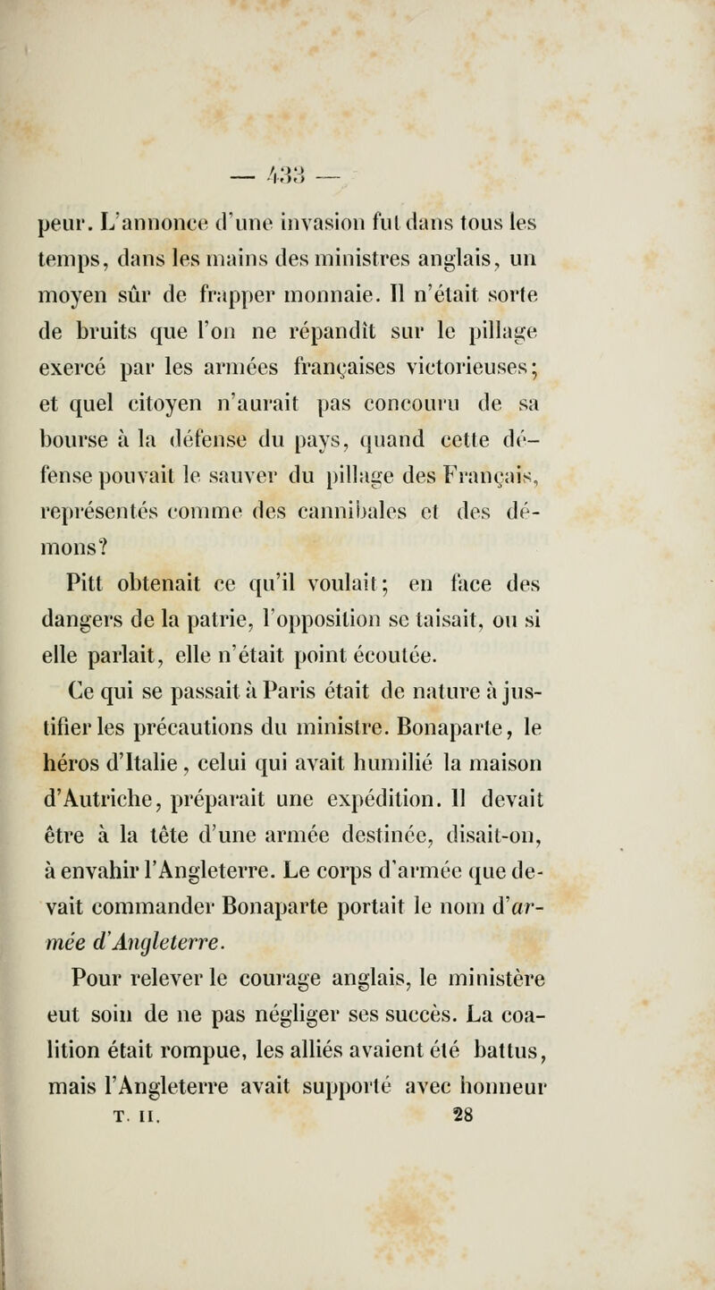 -I.io peur. L'annonce d'une invasion fui dans tous les temps, dans les mains des ministres anglais, un moyen sûr de frapper monnaie. Il n'était sorte de bruits que l'on ne répandit sur le pillage exercé par les armées françaises victorieuses; et quel citoyen n'aurait pas concouru de sa bourse à la défense du pays, quand cette dé- fense pouvait le sauver du pillage des Français, représentés comme des cannibales et des dé- mons? Pitt obtenait ce qu'il voulait; en face des dangers de la patrie, l'opposition se taisait, ou si elle parlait, elle n'était point écoutée. Ce qui se passait à Paris était de nature à jus- tifier les précautions du ministre. Bonaparte, le héros d'Italie, celui qui avait humilié la maison d'Autriche, préparait une expédition. 11 devait être à la tête d'une armée destinée, disait-on, à envahir l'Angleterre. Le corps d'armée que de- vait commander Bonaparte portait le nom d'ar- mée d'Angleterre. Pour relever le courage anglais, le ministère eut soin de ne pas négliger ses succès. La coa- lition était rompue, les alliés avaient été battus, mais l'Angleterre avait supporté avec honneur T. II.