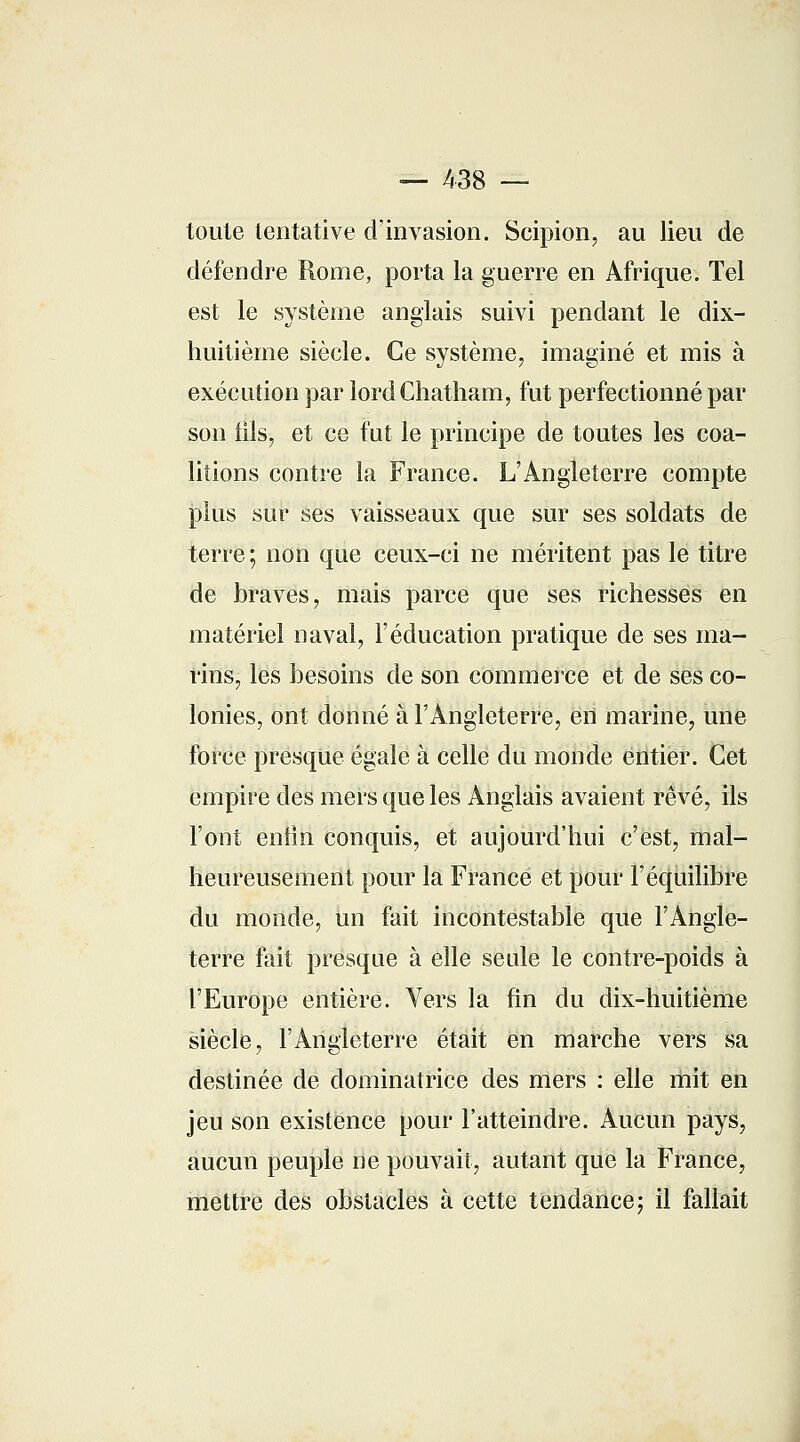 — 438 — toute tentative d'invasion. Scipion, au lieu de défendre Rome, porta la guerre en Afrique. Tel est le système anglais suivi pendant le dix- huitième siècle. Ce système, imaginé et mis à exécution par lordChatham, fut perfectionné par son iils, et ce fut le principe de toutes les coa- litions contre la France. L'Angleterre compte plus sur ses vaisseaux que sur ses soldats de terre ; non que ceux-ci ne méritent pas le titre de braves, mais parce que ses richesses en matériel naval, l'éducation pratique de ses ma- rins, les besoins de son commerce et de ses co- lonies, ont donné à l'Angleterre, en marine, une force presque égale à celle du monde entier. Cet empire des mers que les Anglais avaient rêvé, ils l'ont enfin conquis, et aujourd'hui c'est, mal- heureusement pour la France et pour l'équilibre du monde, un fait incontestable que l'Angle- terre fait presque à elle seule le contre-poids à l'Europe entière. Vers la fin du dix-huitième siècle, l'Angleterre était en marche vers sa destinée de dominatrice des mers : elle mit en jeu son existence pour l'atteindre. Aucun pays, aucun peuple ne pouvait, autant que la France, mettre des obstacles à cette tendance ; il fallait