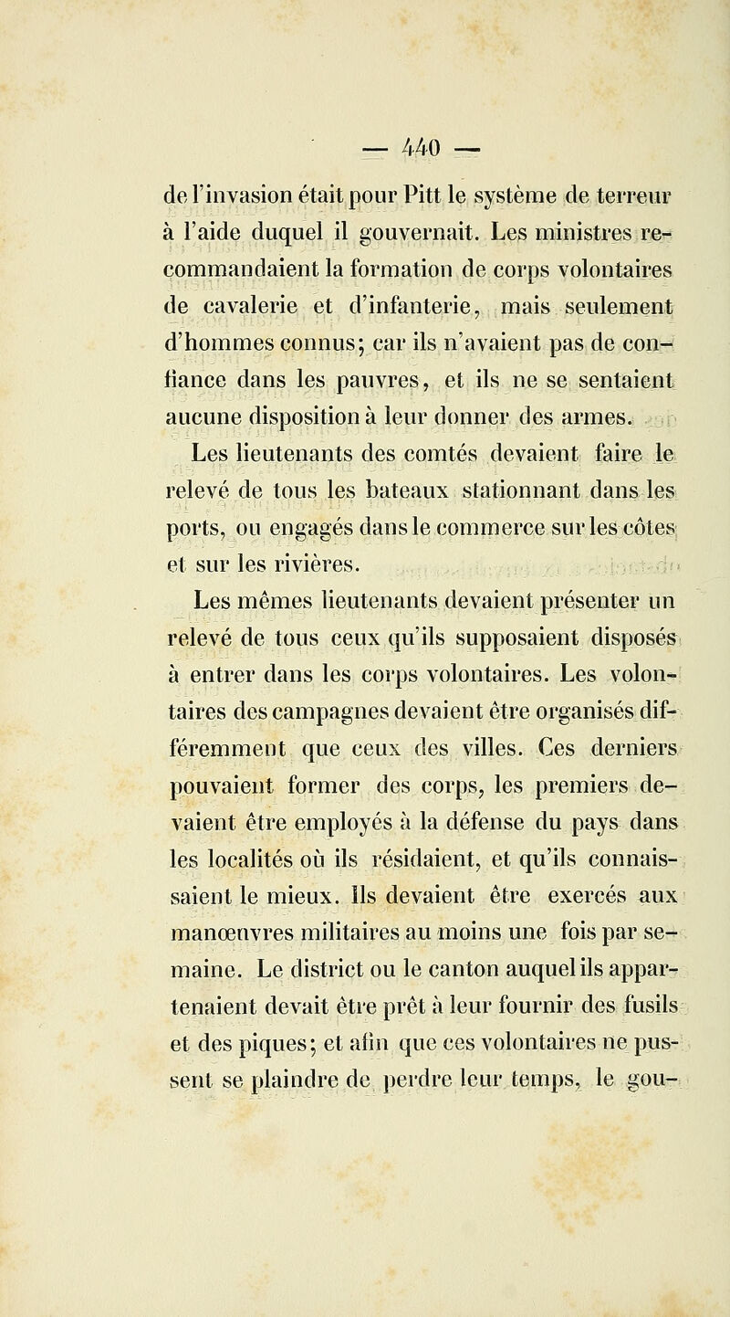 — 440 — de l'invasion était pour Pitt le système de terreur à l'aide duquel il gouvernait. Les ministres re- commandaient la formation de corps volontaires de cavalerie et d'infanterie, mais seulement d'hommes connus; car ils n'avaient pas de cpgftd fiance dans les pauvres, et ils ne se sentaient aucune disposition à leur donner des armes. Les lieutenants des comtés devaient faire le relevé de tous les bateaux stationnant dans les ports, ou engagés dans le commerce sur les côtes et sur les rivières. Les mêmes lieutenants devaient présenter un relevé de tous ceux qu'ils supposaient disposés à entrer dans les corps volontaires. Les volon- taires des campagnes devaient être organisés dif- féremment que ceux des villes. Ces derniers pouvaient former des corps, les premiers de- vaient être employés à la défense du pays dans les localités où ils résidaient, et qu'ils connais- saient le mieux, ils devaient être exereés aux manœuvres militaires au moins une fois par se- maine. Le district ou le canton auquel ils appar- tenaient devait être prêt à leur fournir des fusils et des piques; et afin que ces volontaires ne pus- sent se plaindre de perdre leur temps, le gou-