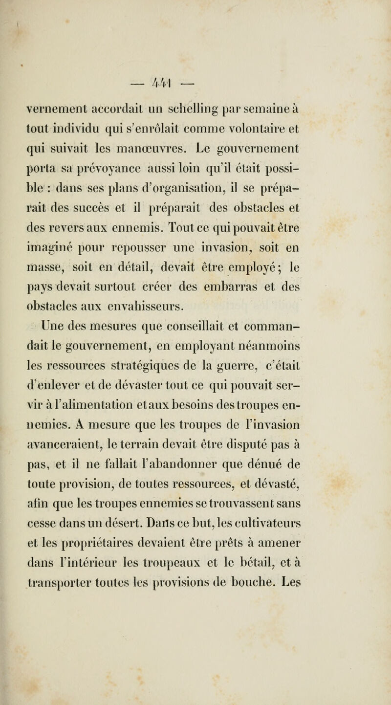 — 441 — vernement accordait un scliclling par semaine à tout individu qui s'enrôlait comme volontaire et qui suivait les manœuvres. Le gouvernement porta sa prévoyance aussi loin qu'il était possi- ble : dans ses plans d'organisation, il se prépa- rait des succès et il préparait des obstacles et des revers aux ennemis. Tout ce qui pouvait être imaginé pour repousser une invasion, soit en masse, soit en détail, devait être employé; le pays devait surtout créer des embarras et des obstacles aux envahisseurs. Une des mesures que conseillait et comman- dait le gouvernement, en employant néanmoins les ressources stratégiques de la guerre, c'était d'enlever et de dévaster tout ce qui pouvait ser- vir à l'alimentation etaux besoins des troupes en- nemies. A mesure que les troupes de l'invasion avanceraient, le terrain devait être disputé pas à pas, et il ne fallait l'abandonner que dénué de toute provision, de toutes ressources, et dévasté, afin que les troupes ennemies se trouvassent sans cesse dans un désert. Dafls ce but, les cultivateurs et les propriétaires devaient être prêts à amener dans l'intérieur les troupeaux et le bétail, et à transporter toutes les provisions de bouche. Les