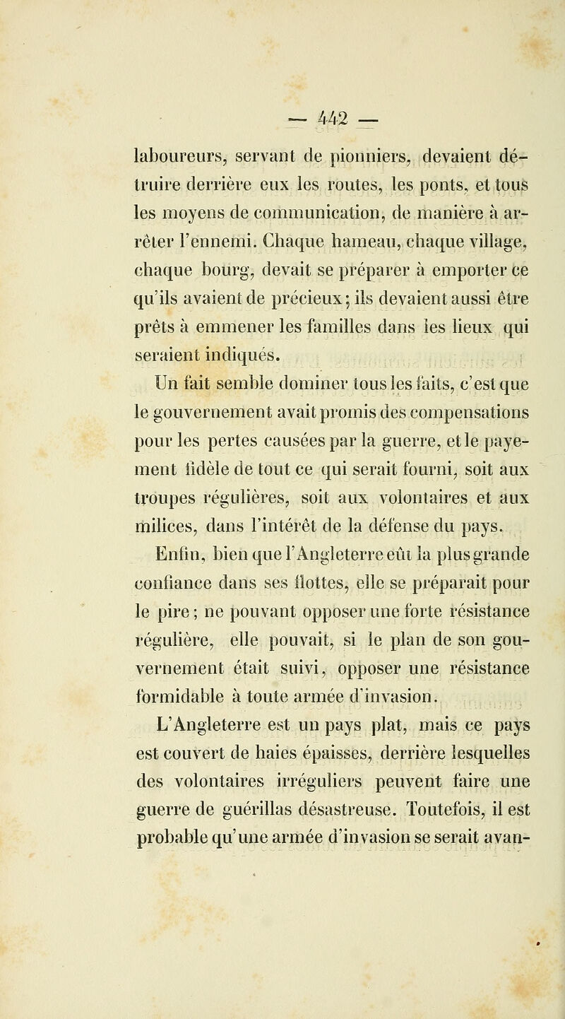 — 442 — laboureurs, servant de pionniers, devaient dé- truire derrière eux les routes, les ponts, et tous les moyens de communication, de manière à ar- rêter l'ennemi. Chaque hameau, chaque village, chaque bourg, devait se préparer à emporter ce qu'ils avaient de précieux; ils devaient aussi être prêts à emmener les familles dans les lieux qui seraient indiqués. Un fait semble dominer tous les faits, c'est que le gouvernement avait promis des compensations pour les pertes causées par la guerre, et le paye- ment fidèle de tout ce qui serait fourni, soit aux troupes régulières, soit aux volontaires et aux milices, dans l'intérêt de la défense du pays. Enfin, bien que l'Angleterre eût la plus grande confiance dans ses Hottes, elle se préparait pour le pire ; ne pouvant opposer une forte résistance régulière, elle pouvait, si le plan de son gou- vernement était suivi, opposer une résistance formidable à toute armée d'invasion. L'Angleterre est un pays plat, mais ce pays est couvert de haies épaisses, derrière lesquelles des volontaires irréguliers peuvent faire une guerre de guérillas désastreuse. Toutefois, il est probable qu'une armée d'invasion se serait avan-