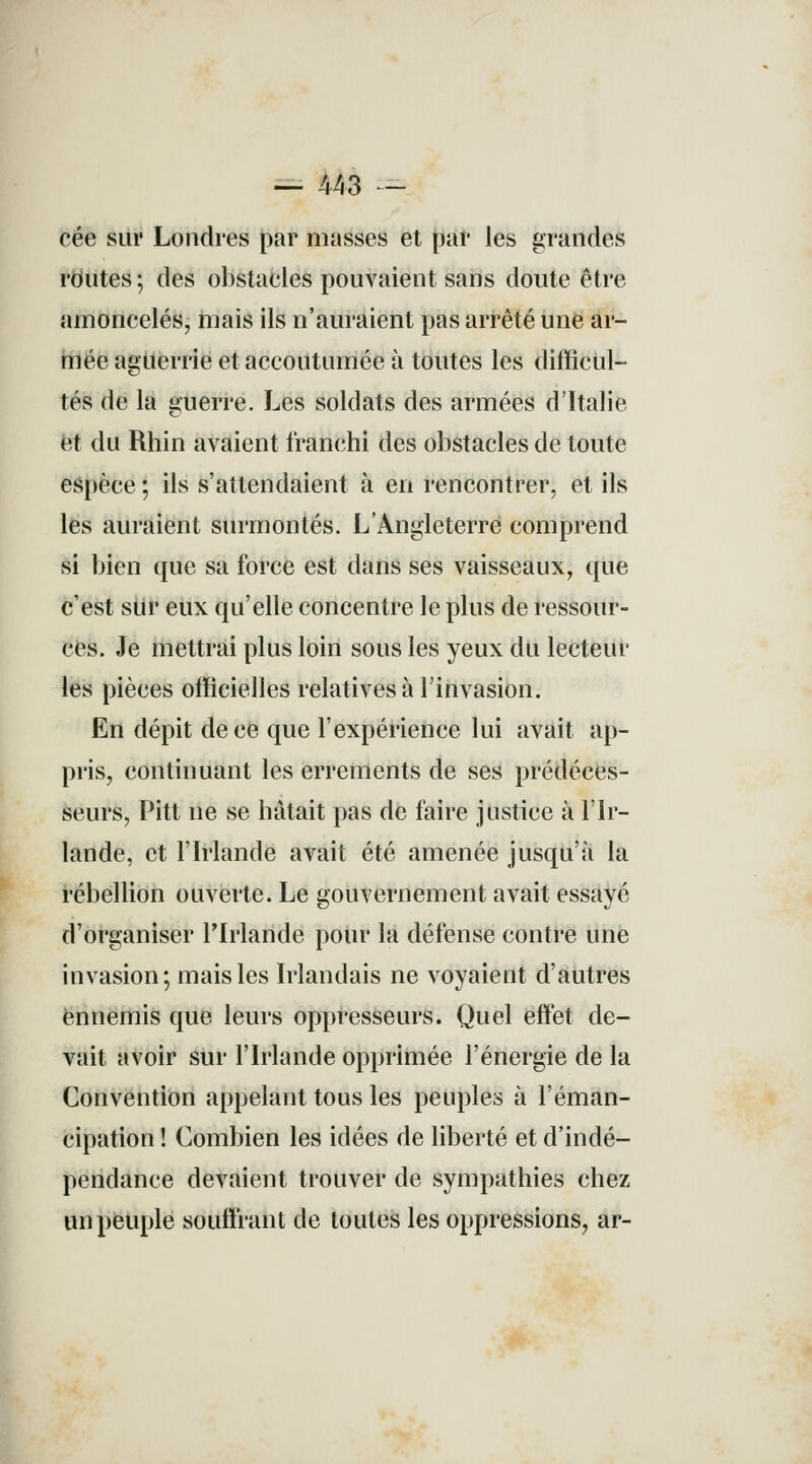 — 443 = cée sur Londres par masses et par les grandes routes ; des obstaeles pouvaient sans doute être amoncelés, mais ils n'auraient pas arrêté une ar- mée aguerrie et accoutumée à toutes les difficul- tés de la guerre. Les soldats des armées d'Italie et du Rhin avaient franchi des obstacles de toute espèce ; ils s'attendaient à en rencontrer, et ils les auraient surmontés. L'Angleterre comprend si bien que sa force est dans ses vaisseaux, que c'est sur eux qu'elle concentre le plus de ressour- ces. Je mettrai plus loin sous les yeux du lecteur les pièces officielles relatives à l'invasion. En dépit de ce que l'expérience lui avait ap- pris, continuant les errements de ses prédéces- seurs, Pitt ne se hâtait pas de faire justice à l'Ir- lande, et l'Irlande avait été amenée jusqu'à la rébellion ouverte. Le gouvernement avait essayé d'organiser l'Irlande pour la défense contre une invasion; mais les Irlandais ne voyaient d'autres ennemis que leurs oppresseurs. Quel effet de- vait avoir sur l'Irlande opprimée l'énergie de la Convention appelant tous les peuples à l'éman- cipation ! Combien les idées de liberté et d'indé- pendance devaient trouver de sympathies chez un peuple souffrant de toutes les oppressions, ar-