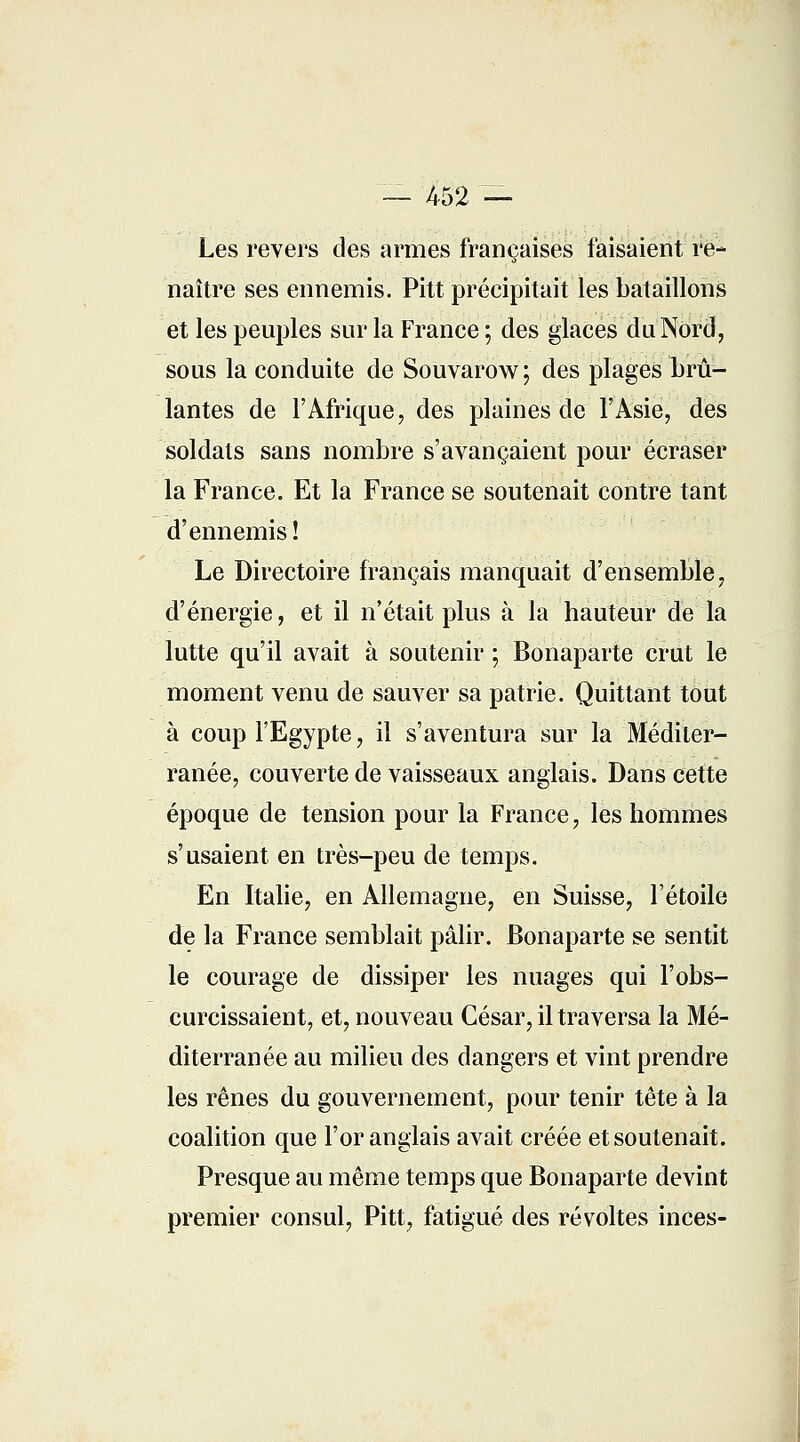 — 452 — Les revers des armes françaises faisaient re- naître ses ennemis. Pitt précipitait les bataillons et les peuples sur la France ; des glaces du Nord, sous la conduite de Souvarow; des plages brû- lantes de l'Afrique, des plaines de l'Asie, des soldats sans nombre s'avançaient pour écraser la France. Et la France se soutenait contre tant d'ennemis ! Le Directoire français manquait d'ensemble, d'énergie, et il n'était plus à la hauteur de la lutte qu'il avait à soutenir ; Bonaparte crut le moment venu de sauver sa patrie. Quittant tout à coup l'Egypte, il s'aventura sur la Méditer- ranée, couverte de vaisseaux anglais. Dans cette époque de tension pour la France, les hommes s'usaient en très-peu de temps. En Italie, en Allemagne, en Suisse, l'étoile de la France semblait pâlir. Bonaparte se sentit le courage de dissiper les nuages qui l'obs- curcissaient, et, nouveau César, il traversa la Mé- diterranée au milieu des dangers et vint prendre les rênes du gouvernement, pour tenir tête à la coalition que l'or anglais avait créée et soutenait. Presque au même temps que Bonaparte devint premier consul, Pitt, fatigué des révoltes inces-