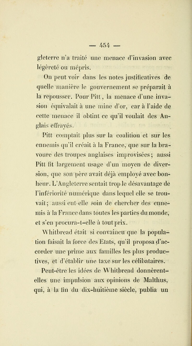 — 454 — gleterre n'a traité une menace d'invasion avec légèreté ou mépris. On peut voir dans les notes justificatives de quelle manière le gouvernement se préparait à la repousser. Pour Pitt, la menace d'une inva- sion équivalait à une mine d'or, car à l'aide de cette menace il obtint ce qu'il voulait des An- glais effrayés. Pitt comptait plus sur la coalition et sur les ennemis qu'il créait à la France, que sur la bra- voure des troupes anglaises improvisées ; aussi Pitt fit largement usage d'un moyen de diver- sion, que son père avait déjà employé avec bon- heur. L'Angleterre sentait trop le désavantage de l'infériorité numérique dans lequel elle se trou- vait ; aussi eut elle soin de chercher des enne- mis à la France dans toutes les parties du monde, et s'en procura-t-elle à tout prix. Whitbread était si convaincu que la popula- tion faisait la force des Etats, qu'il proposa d'ac- corder une prime aux familles les plus produc- tives, et d'établir une taxe sur les célibataires. Peut-être les idées de Whitbread donnèrent- elles une impulsion aux opinions de Malthus, qui, à la lin du dix-huitième siècle, publia un