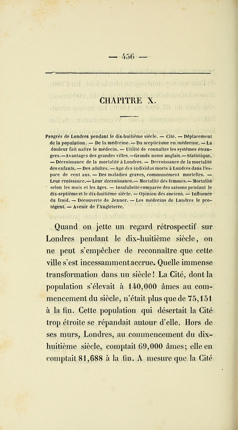 — 456 — CHAPITRE X. Progrès de Londres pendant le dix-huitième siècle. — Cité. — Déplacement de la population. — De la médecine. — Du scepticisme en médecine. —La douleur fait naître le médecin. — Utilité de connaître les systèmes étran- gers.—Avantages des grandes villes.—Grands noms anglais.— Statistique. — Décroissance de la mortalité à Londres. — Décroissance de la mortalité des enfants. — Des adultes. — Age des individus morts à Londres dans l'es- pace de cent ans. — Des maladies graves, communément mortelles. — Leur croissance.— Leur décroissance.— Mortalité des femmes.—Mortalité selon les mois et les âges. — Insalubrité comparée des saisons pendant le dix-septième et le dix-huitième siècle. — Opinion des anciens. — Influence du froid. — Découverte de Jenner. — Les médecins de Londres le pro- tègent. — Avenir de l'Angleterre. Quand on jette un regard rétrospectif sur Londres pendant le dix-huitième siècle, on ne peut s'empêcher de reconnaître que cette ville s'est incessamment accrue. Quelle immense transformation dans un siècle ! La Cité, dont la population s'élevait à 140,000 âmes au com- mencement du siècle, n'était plus que de 75,151 à la fin. Cette population qui désertait la Cité trop étroite se répandait autour d'elle. Hors de ses murs, Londres, au commencement du dix- huitième siècle, comptait 69,000 âmes; elle en comptait 81,688 à la fin. A mesure que la Cité