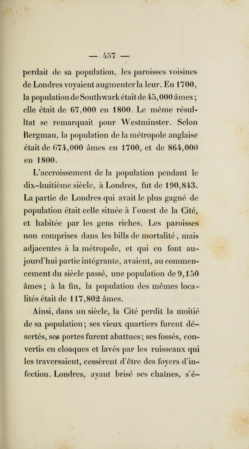 — 457 — perdait de sa population, les paroisses voisines de Londres voyaient augmenter la leur. En 1700, la population de Southwark était de 45,000 âmes ; elle était de 67,000 en 1800. Le même résul- ltat se remarquait pour Westminster. Selon Bergman, la population de la métropole anglaise était de 674,000 âmes en 1700, et de 864,000 en 1800. L'accroissement de la population pendant le dix-huitième siècle, à Londres, fut de 190,843. La partie de Londres qui avait le plus gagné de population était celle située à l'ouest de la Cité, et habitée par les gens riches. Les paroisses non comprises dans les bills de mortalité, mais adjacentes à la métropole, et qui en font au- jourd'hui partie intégrante, avaient, au commen- cement du siècle passé, une population de 9,150 âmes; à la fin, la population des mêmes loca- lités était de 117,802 âmes. Ainsi, dans un siècle, la Cité perdit la moitié de sa population ; ses vieux quartiers furent dé- sertés, ses portes furent abattues; ses fossés, con- vertis en cloaques et lavés par les ruisseaux qui les traversaient, cessèrent d'être des foyers d'in- fection. Londres, ayant brisé ses chaînes, s'é-