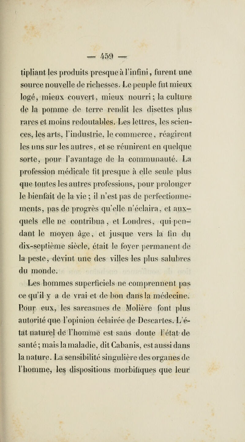 — 459 — tipliant les produits presque à l'infini, furent une souree nouvelle de richesses. Le peuple fut mieux logé, mieux couvert, mieux nourri ; la culture de la pomme de terre rendit les disettes plus rares et moins redoutables. Les lettres, les scien- ces, les arts, l'industrie, le commerce, réagirent les uns sur les autres, et se réunirent en quelque sorte, pour l'avantage de la communauté. La profession médicale lit presque à elle seule plus que toutes les autres professions, pour prolonger le bienfait de la vie ; il n'est pas de perfectionne- ments, pas de progrès qu'elle n'éclaira, et aux- quels elle ne contribua, et Londres, qui pen- dant le moyen âge, et jusque vers la fin du dix-septième siècle, était le foyer permanent de la peste, devint une des villes les plus salubres du monde. Les hommes superficiels ne comprennent pas ce qu'il y a de vrai et de bon dans la médecine. Pour eux, les sarcasmes de Molière font plus autorité que l'opinion éclairée de Descaries. L'é- tat naturel de l'homme est sans doute l'état de santé ; mais la maladie, dit Cabanis, est aussi dans la nature. La sensibilité singulière des organes de l'homme, les dispositions morbifiques que leur