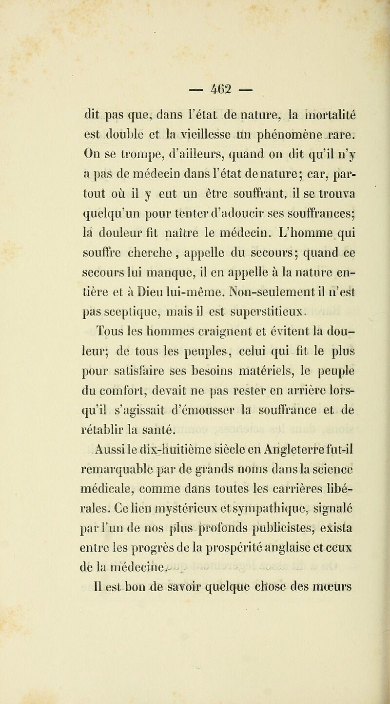 — 462 — dit pas que, dans l'état de nature, la mortalité est double et la vieillesse un phénomène rare. On se trompe, d'ailleurs, quand on dit qu'il n'y a pas de médecin dans l'état dénature; car, par- tout où il y eut un être souffrant, il se trouva quelqu'un pour tenter d'adoucir ses souffrances; la douleur fit naître le médecin, L'homme qui souffre cherche, appelle du secours; quand ce secours lui manque, il en appelle à la nature en- tière et à Dieu lui-même. Non-seulement il n'est pas sceptique, mais il est superstitieux. Tous les hommes craignent et évitent la dou- leur; de tous les peuples, celui qui fit le plus pour satisfaire ses besoins matériels, le peuple du comfort, devait ne pas rester en arrière lors- qu'il s'agissait d'émousser la souffrance et de rétablir la santé. Aussi le dix-huitième siècle en Angleterre fut-il remarquable par de grands noms dans la science médicale, comme dans toutes les carrières libé- rales. Ce lien mystérieux et sympathique, signalé par l'un de nos plus profonds publicistes, exista entre les progrès de la prospérité anglaise et ceux de la médecine. Il est bon de savoir quelque chose des mœurs