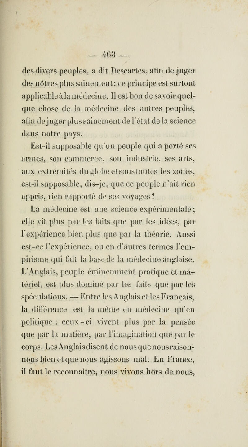 — 463 — des divers peuples, a dit Descartes, afin de juger des noires plus sainement: ce principe est surtout applicable à la médecine. Il est bon de savoir quel- que chose de la médecine des autres peuples, afin de juger plus sainement de l'état de la science dans notre pays. Est-il supposable qu'un peuple qui a porté ses armes, son commerce, son industrie, ses arts, aux extrémités du globe et sous toutes les zones, est-il supposable, dis—je, que ce peuple n'ait rien appris, rien rapporté de ses voyages ? La médecine est une science expérimentale ; elle vit plus par les faits que par les idées, par l'expérience bien plus que par la théorie. Aussi est-ce l'expérience, ou en d'autres termes l'em- pirisme qui fait la base de la médecine anglaise. L'Anglais, peuple éminemment pratique et ma- tériel, est plus dominé par les faits que par les spéculations. — Entre les Anglais et les Français, la différence est la môme en médecine qu'en politique : ceux-ci vivent plus par la pensée que par la matière, par l'imagination que par le corps. Les Anglais disent de nous que nous raison- nons bien et que nous agissons mal. En France, il faut le reconnaître, nous vivons hors de nous,