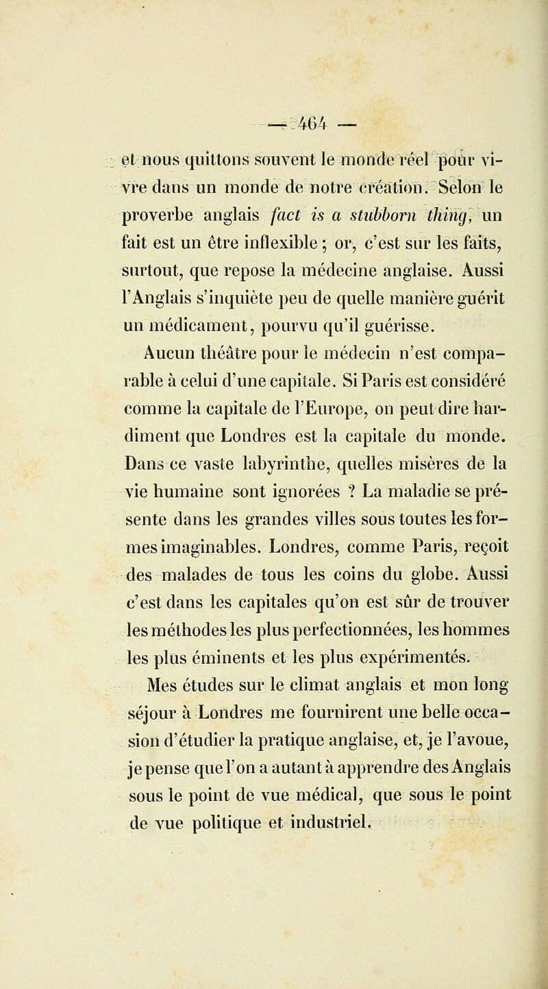 et nous quittons souvent le monde réel pour vi- vre dans un monde de notre création ^ Selon le proverbe anglais fact is a stubborn ihing^ un fait est un être inflexible ; or, c'est sur les faits, surtout, que repose la médecine anglaise. Aussi l'Anglais s'inquiète peu de quelle manière guérit un médicament, pourvu qu'il guérisse. Aucun théâtre pour le médecin n'est compa- rable à celui d'une capitale. Si Paris est considéré comme la capitale de l'Europe, on peut dire har- diment que Londres est la capitale du monde. Dans ce vaste labyrinthe, quelles misères de la vie humaine sont ignorées ? La maladie se pré- sente dans les grandes villes sous toutes les for- mes imaginables. Londres, comme Paris, reçoit des malades de tous les coins du globe. Aussi c'est dans les capitales qu'on est sûr de trouver les méthodes les plus perfectionnées, les hommes les plus éminents et les plus expérimentés. Mes études sur le climat anglais et mon long séjour à Londres me fournirent une belle occa- sion d'étudier la pratique anglaise, et, je l'avoue, jepense que l'on a autant à apprendre des Anglais sous le point de vue médical, que sous le point de vue politique et industriel.