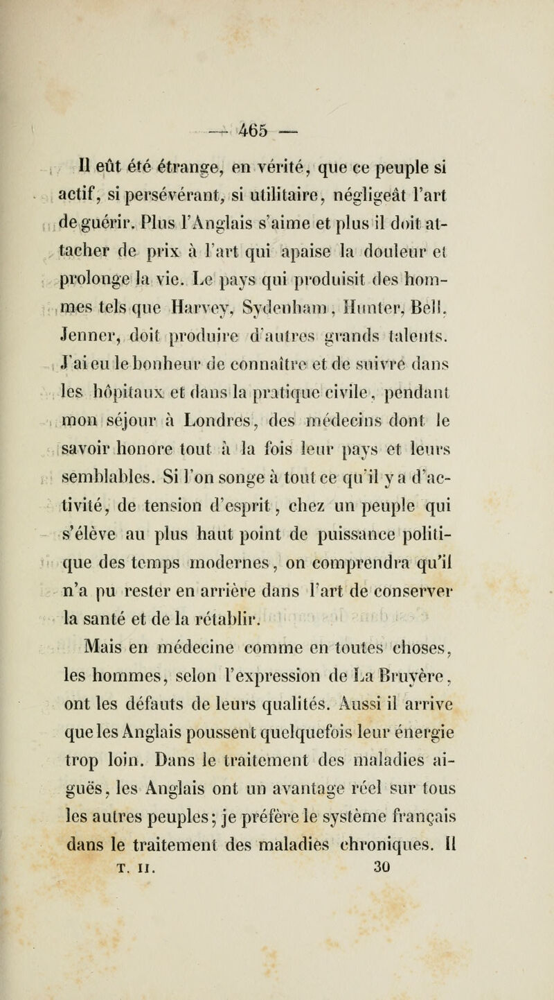 — 465 — Il eût été étrange, en vérité, que ce peuple si actif, si persévérant, si utilitaire, négligeât l'art de guérir. Plus l'Anglais s'aime et plus il doit at- tacher de prix à l'art qui apaise la douleur e( prolonge la vie. Le pays qui produisit des hom- mes tels que Harvey, Sydenham , Hnnter, Bel!. Jenner, doit produire d'autres grands talents. J'ai eu le bonheur de connaître et de suivre dans les hôpitaux et dans la pratique civile, pendant mon séjour à Londres, des médecins dont le savoir honore tout a la fois leur pays et leurs semblables. Si l'on songe à tout ce qu'il va d'ac- tivité, de tension d'esprit, chez un peuple qui s'élève au plus haut point de puissance politi- que des temps modernes, on comprendra qu'il n'a pu rester en arrière dans l'art de conserver la santé et de la rétablir. Mais en médecine comme en toutes choses, les hommes, selon l'expression de La Bruyère, ont les défauts de leurs qualités. Aussi il arrive que les Anglais poussent quelquefois leur énergie trop loin. Dans le traitement des maladies ai- guës, les Anglais ont un avantage réel sur tous les autres peuples; je préfère le système français dans le traitement des maladies chroniques. Il T. II. 30