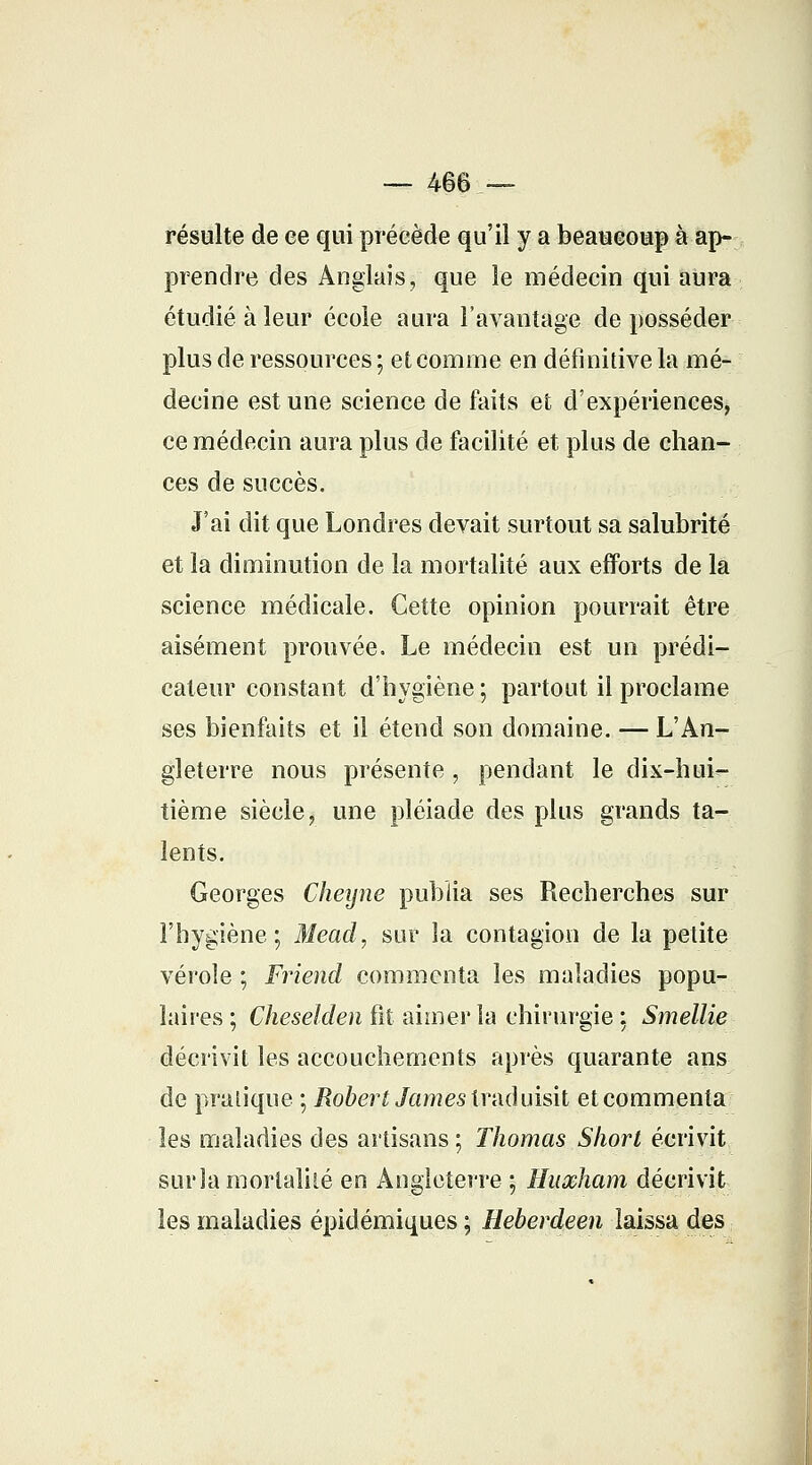 — 466 — résulte de ee qui précède qu'il y a beaucoup à ap- prendre des Anglais, que le médecin qui aura étudié à leur école aura l'avantage de posséder plus de ressources ; et comme en définitive la mé- decine est une science de faits et d'expériences, ce médecin aura plus de facilité et plus de chan- ces de succès. J'ai dit que Londres devait surtout sa salubrité et la diminution de la mortalité aux efforts de la science médicale. Cette opinion pourrait être aisément prouvée. Le médecin est un prédi- cateur constant d'hygiène ; partout il proclame ses bienfaits et il étend son domaine. — L'An- gleterre nous présente, pendant le dix-hui- tième siècle, une pléiade des plus grands ta- lents. Georges Cheijne publia ses Recherches sur l'hygiène; Mead, sur la contagion de la petite vérole ; Friend commenta les maladies popu- laires ; Cheselden ht aimer la chirurgie ; Smellie décrivit les accouchements après quarante ans de pratique ; Robert James traduisit et commenta les maladies des artisans ; Thomas Short écrivit surla mortalité en Angleterre ; Huœham décrivit les maladies épidémiques ; Heberdeen laissa des