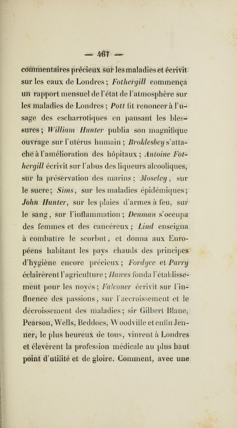 — mi — commentaires précieux sur les maladies et écrivit sur les eaux de Londres ; Fothergill commença un rapport mensuel de l'état de l'atmosphère sur les maladies de Londres ; Pott fit renoncer à l'u- sage des escharrotiques en pansant les bles- sures ; William Hanter publia son magnifique ouvrage sur l'utérus humain; Bro klesbey s'atta- che à l'amélioration des hôpitaux; Antoine Fot- hergill écrivit sur l'abus des liqueurs alcooliques, sur la préservation des marins ; Moseley, sur le sucre; Sims, sur les maladies épidémiques; John Hanter, sur les plaies d'armes à feu, sur le sang, sur l'inflammation ; Denman s'occupa des femmes et des cancéreux ; Lind enseigna à combattre le scorbut, et donna aux Euro- péens habitant les pays chauds des principes d'hygiène encore précieux ; Fordyce et Parry éclairèrent l'agriculture ; Hawes fonda l'établisse- ment pour les noyés; Falconer écrivit sur l'in- fluence des passions, sur l'accroissement et le décroisscment des maladies; sir Gilbert Blane, Pearson, Wells, Beddoes, \\ oodville et enfin Jen- ner, le plus heureux de tous, vinrent à Londres et élevèrent la profession médicale au plus haut point d'utilité et de gloire. Comment, avec une