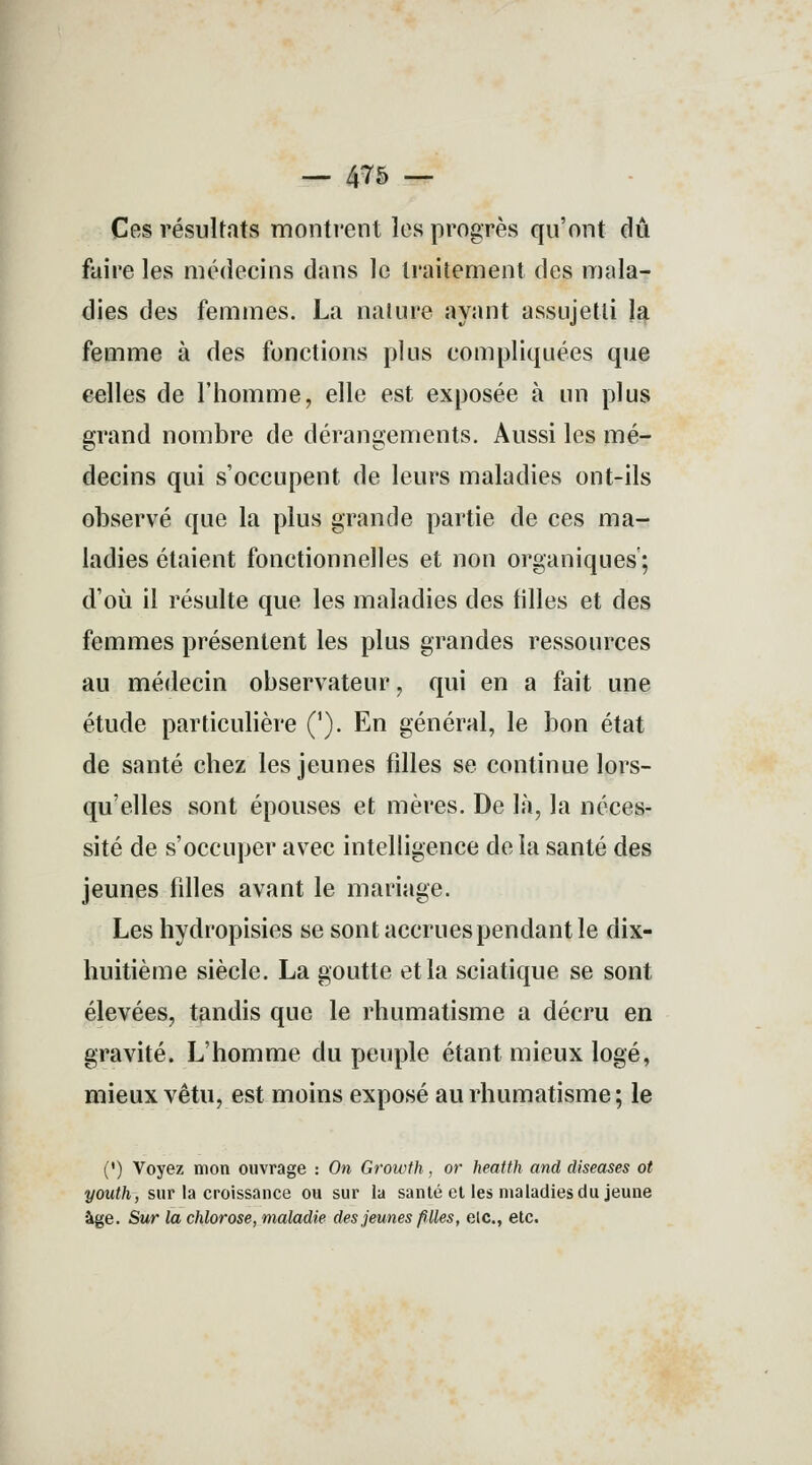 Ces résultats montrent les progrès qu'ont dû faire les médecins dans le traitement des mala- dies des femmes. La nature ayant assujetti la femme à des fonctions plus compliquées que celles de l'homme, elle est exposée à un plus grand nombre de dérangements. Aussi les mé- decins qui s'occupent de leurs maladies ont-ils observé que la plus grande partie de ces ma- ladies étaient fonctionnelles et non organiques'; d'où il résulte que les maladies des filles et des femmes présentent les plus grandes ressources au médecin observateur, qui en a fait une étude particulière ('). En général, le bon état de santé chez les jeunes filles se continue lors- qu'elles sont épouses et mères. De là, la néces- sité de s'occuper avec intelligence de la santé des jeunes filles avant le mariage. Les hydropisies se sont accrues pendant le dix- huitième siècle. La goutte et la sciatique se sont élevées, tandis que le rhumatisme a décru en gravité. L'homme du peuple étant mieux logé, mieux vêtu, est moins exposé au rhumatisme; le (') Voyez mon ouvrage : On Growth, or heatth and diseases ot youth, sur la croissance ou sur la santé et les maladies du jeune âge. Sur la chlorose, maladie des jeunes filles, elc, etc.