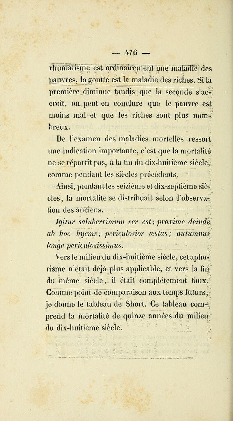 — 476 — pjmvreSj la goutte est la maladie des riches. Si la première diminue tandis que la seconde s'ac*? croît, on peut en conclure que le pauvre est moins mal et que les riches sont plus nom-; hreux. De l'examen des maladies mortelles ressort une indication importante, c'est que la mortalité ne se répartit pas, à la fin du dix-huitième siècle^ comme pendant les siècles précédents, Âinsi^ pendant les seizième et dix-septième siè- cles, la mortalité se distribuait selon l'observa- tfoni des anciens. Igitar saluberrimum ver est ; proxime deinde] ab hoc hyems ; periculosior œslas ; autumnus longe periçidosissimas. Vers le milieu du dix-huitième siècle, cet apho-; risme n'était déjà plus applicable, et vers la finT du mêma siècle, il était complètement faux. Comme point de compàraisôuaTîx temps ftiturs,- je donne le tableau de Short. Ce tableau corn— prend la mortalité de quinze années du milieu/ du dix-huitième siècle.