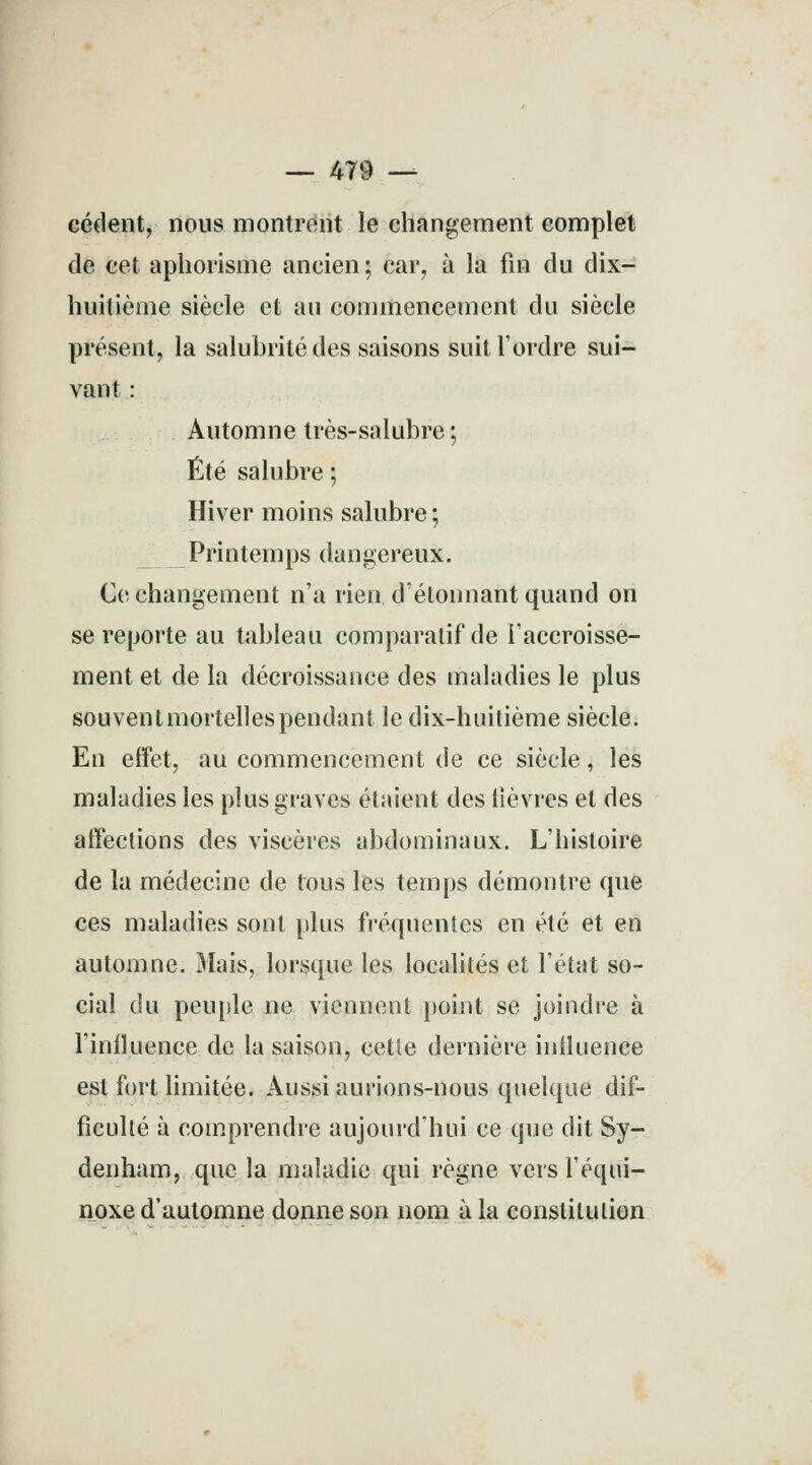 — 479 — cèdent, nous montrent le changement complet de cet aphorisme ancien ; car, à la fin du dix- huitième siècle et au commencement du siècle présent, la salubrité des saisons suit l'ordre sui- vant : Automne très-salubre ; Été salubre ; Hiver moins salubre ; Printemps dangereux. Ce changement n'a rien détonnant quand on se reporte au tableau comparatif de l'accroisse- ment et de la décroissance des maladies le plus souventmortellespendant le dix-huitième siècle. En effet, au commencement de ce siècle, les maladies les plus graves étaient des lièvres et des affections des viscères abdominaux. L'histoire de la médecine de tous les temps démontre que ces maladies sont plus fréquentes en été et en automne. Mais, lorsque les localités et l'état so- cial du peuple ne viennent point se joindre à l'influence de la saison, cette dernière influence est fort limitée. Aussi aurions-nous quelque dif- ficulté à comprendre aujourd'hui ce que dit Sy- denham, que la maladie qui règne vers l'équi- noxe d'automne donne son nom à la constitution