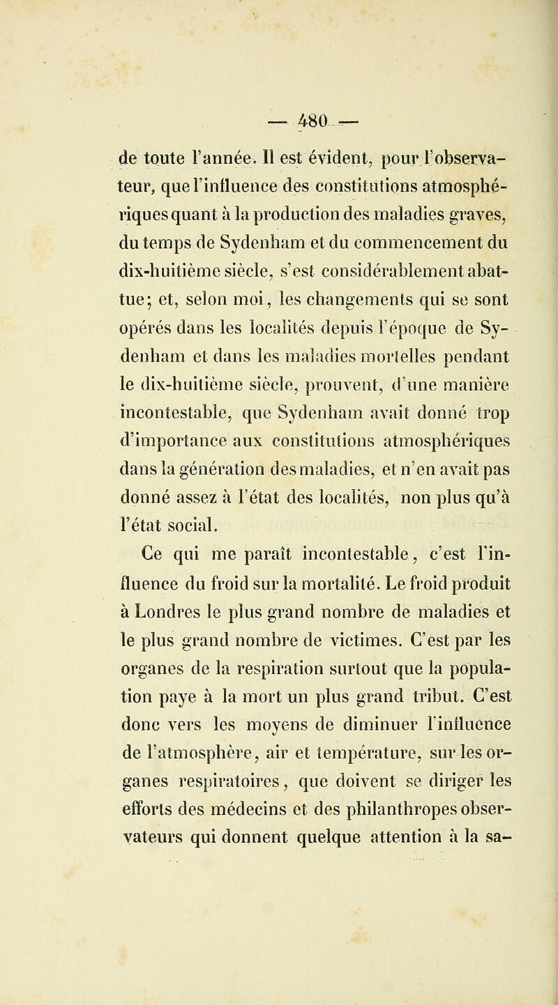 — 480 — de toute l'année. Il est évident, pour l'observa- teur, que l'influence des constitutions atmosphé- riques quant à la production des maladies graves, du temps de Sydenham et du commencement du dix-huitième siècle, s'est considérablement abat- tue; et, selon moi, les changements qui se sont opérés dans les localités depuis l'époque de Sy- denham et dans les maladies mortelles pendant le dix-huitième siècle, prouvent, d'une manière incontestable, que Sydenham avait donné trop d'importance aux constitutions atmosphériques dans la génération des maladies, et n'en avait pas donné assez à l'état des localités, non plus qu'à l'état social. Ce qui me paraît incontestable, c'est l'in- fluence du froid sur la mortalité. Le froid produit à Londres le plus grand nombre de maladies et le plus grand nombre de victimes. C'est par les organes de la respiration surtout que la popula- tion paye à la mort un plus grand tribut. C'est donc vers les moyens de diminuer l'influence de l'atmosphère, air et température, sur les or- ganes respiratoires, que doivent se diriger les efforts des médecins et des philanthropes obser- vateurs qui donnent quelque attention à la sa-