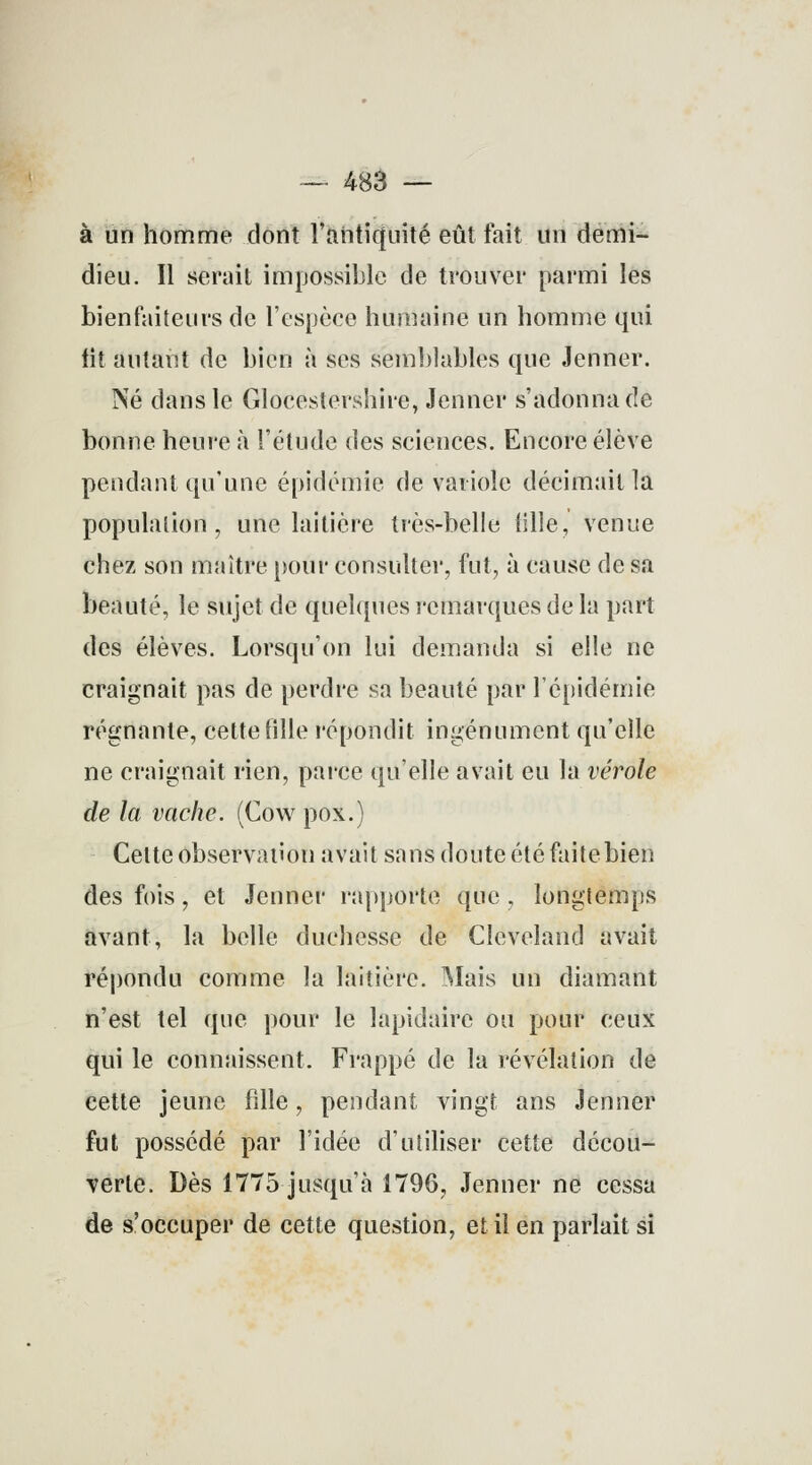 — 483 — à un homme dont l'antiquité eût fait un demi- dieu. Il serait impossible de trouver parmi les bienfaiteurs de l'espèce humaine un homme qui fit autant de bien à ses semblables que Jenner. Né dans le Glocestershire, Jenner s'adonna de bonne heure à l'étude des sciences. Encore élève pendant qu'une épidémie de variole décimait la population, une laitière très-belle tille, venue chez son maître pour consulter, fut, à cause de sa beauté, le sujet de quelques remarques de la part des élèves. Lorsqu'on lui demanda si elle ne craignait pas de perdre sa beauté par l'épidémie régnante, cette fille répondit ingénument qu'elle ne craignait rien, parce qu'elle avait eu la vérole de la vache. (Cow pox.) Celte observation avait sans doute été faite bien des fois, et Jenner rapporte que , longtemps avant, la belle duchesse de Cleveland avait répondu comme la laitière. Mais un diamant n'est tel que pour le lapidaire ou pour ceux qui le connaissent. Frappé de la révélation de cette jeune fille, pendant vingt ans Jenner fut possédé par l'idée d'utiliser cette décou- verte. Dès 1775 jusqu'à 1796, Jenner ne cessa de s'occuper de cette question, et il en parlait si