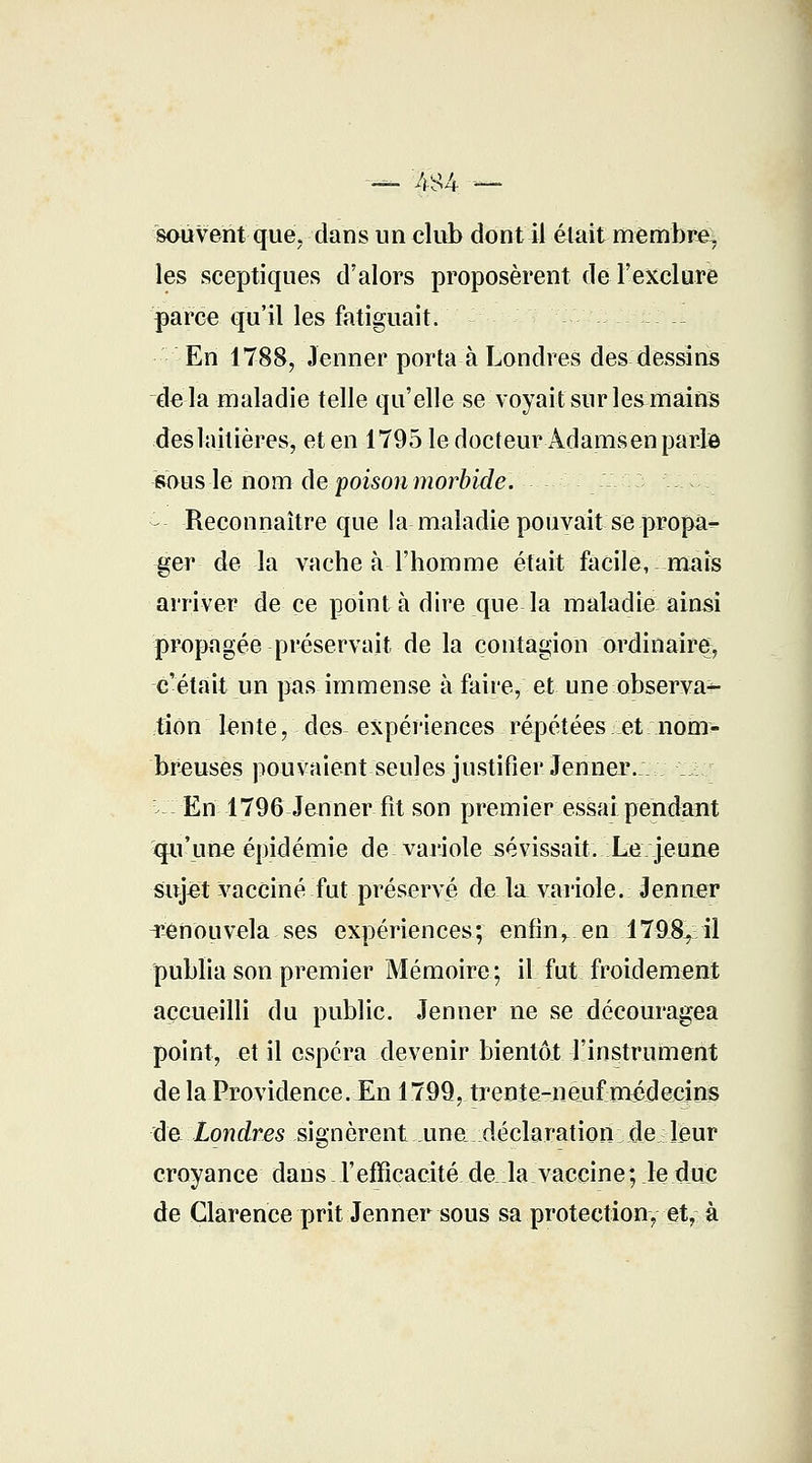 sauvent que, dans un club dont il était membre, les sceptiques d'alors proposèrent de l'exclure parce qu'il les fatiguait. __ En 1788, Jenner porta à Londres des dessins delà maladie telle qu'elle se voyait sur les mains deslaitières, et en 1795 le docteur Àdamsen parle sous le nom de poison morbide. Reconnaître que la maladie pouvait se propà^ ger de la vache à l'homme était facile, maïs arriver de ce point à dire que la maladie ainsi propagée préservait de la contagion ordinaire, c'était un pas immense à faire, et une observa-*- lion tenté, des- expériences répétées et nom- breuses pouvaient seules justifier Jenner.:- : En 1796 Jenner fit son premier essai pendant qu'une épidémie de variole sévissait. Le jeune sujet vacciné fut préservé de la variole. Jenner Renouvela ses expériences; enfin, en 17S&, il publia son premier Mémoire; il fut froidement accueilli du public. Jenner ne se découragea point, et il espéra devenir bientôt l'instrument de la Providence. En 1799, trente-neufmédecins de Londres signèrent une déclaration de leur croyance dans l'efficacité delà vaccine; le duc de Clarence prit Jenner sous sa protection, et, à