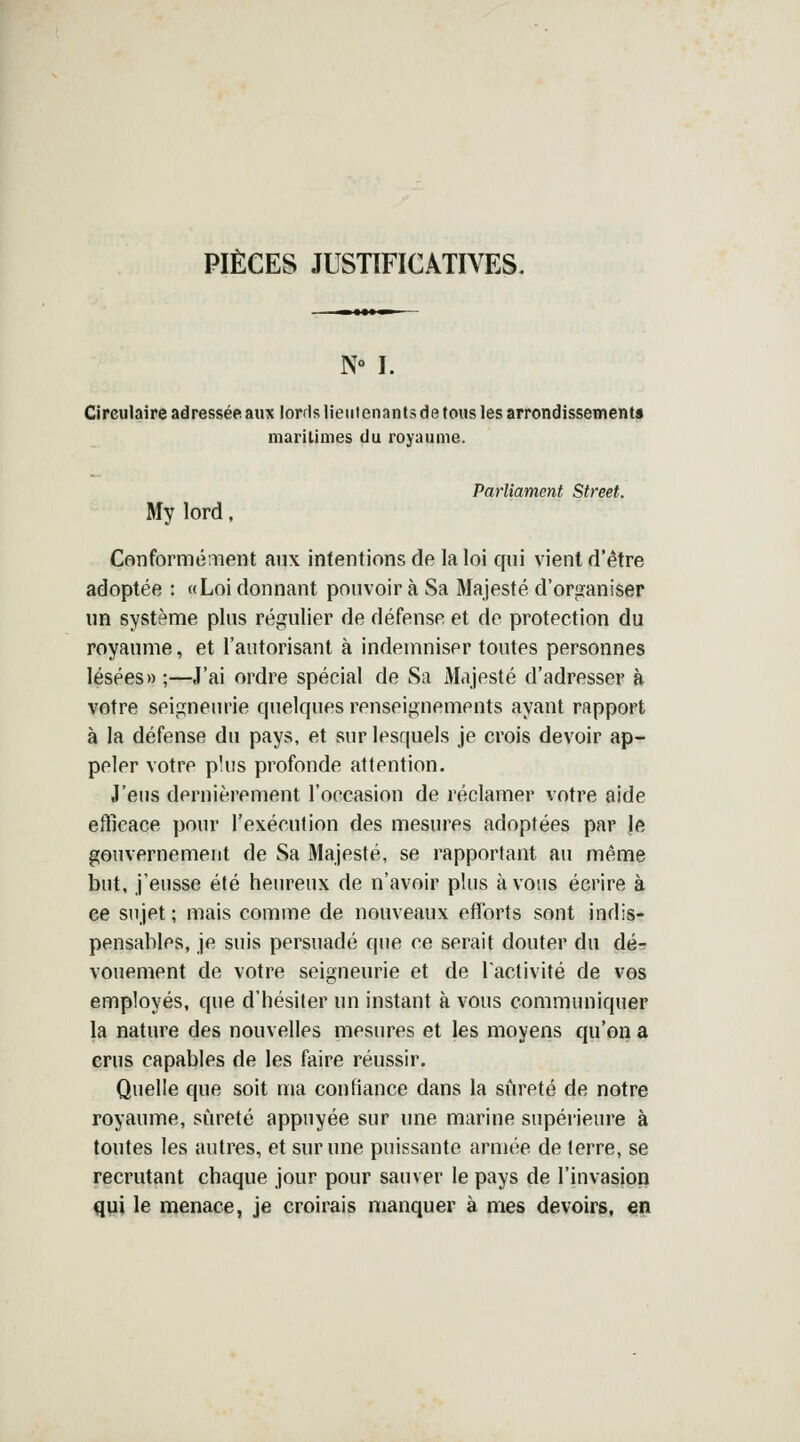 PIÈCES JUSTIFICATIVES. N° I. Circulaire adressée, aux lords lieutenants de tous les arrondissements maritimes du royaume. Parliament Street. My lord, Conformément aux intentions de la loi qui vient d'être adoptée : «Loi donnant pouvoir à Sa Majesté d'organiser un système plus régulier de défense et de protection du royaume, et l'autorisant à indemniser toutes personnes lésées» ;—J'ai ordre spécial de Sa Majesté d'adresser à votre seigneurie quelques renseignements ayant rapport à la défense du pays, et sur lesquels je crois devoir ap- peler votre plus profonde attention. J'eus dernièrement l'occasion de réclamer votre aide efficace pour l'exécution des mesures adoptées par Je gouvernement de Sa Majesté, se rapportant au même but, j'eusse été heureux de n'avoir plus à vous écrire à ce sujet; mais comme de nouveaux efforts sont indis- pensables, je suis persuadé que ce serait douter du dé- vouement de votre seigneurie et de l'activité de vos employés, que d'hésiter un instant à vous communiquer la nature des nouvelles mesures et les moyens qu'on a crus capables de les faire réussir. Quelle que soit ma confiance dans la sûreté de notre royaume, sûreté appuyée sur une marine supérieure à toutes les autres, et sur une puissante armée de terre, se recrutant chaque jour pour sauver le pays de l'invasion qui le menace, je croirais manquer à mes devoirs, en