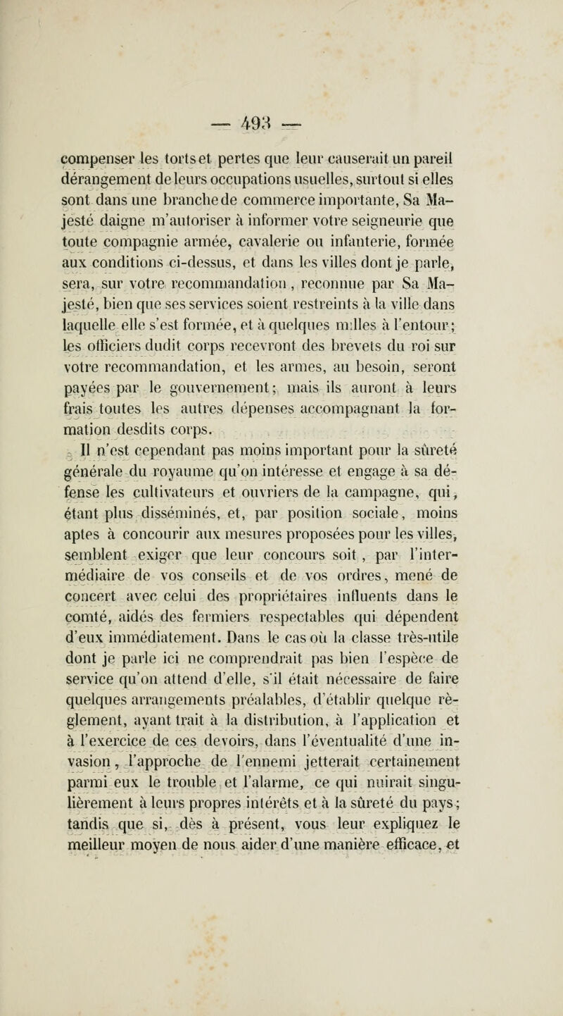 — 493 — compenser les torts et pertes que leur causerait un pareil dérangement de leurs occupations usuelles, surtout si elles sont dans une branche de commerce importante, Sa Ma- jesté daigne m'autoriser à informer votre seigneurie que toute compagnie armée, cavalerie ou infanterie, formée aux conditions ci-dessus, et dans les villes dont je parle, sera, sur votre recommandation, reconnue par Sa Ma- jesté, bien que ses services soient restreints à la ville dans laquelle elle s'est formée, et à quelques milles à l'entour; les officiers dudit corps recevront des brevets du roi sur votre recommandation, et les armes, au besoin, seront payées par le gouvernement ; mais ils auront à leurs frais toutes les autres dépenses accompagnant la for- mation desdits corps. Il n'est cependant pas moins important pour la sûreté générale du royaume qu'on intéresse et engage à sa dé- fense les cultivateurs et ouvriers de la campagne, qui, étant plus disséminés, et, par position sociale, moins aptes à concourir aux mesures proposées pour les villes, semblent exiger que leur concours soit , par l'inter- médiaire de vos conseils et de vos ordres, mené de concert avec celui des propriétaires influents dans le comté, aidés des fermiers respectables qui dépendent d'eux immédiatement. Dans le cas où la classe très-utile dont je parle ici ne comprendrait pas bien l'espèce de service qu'on attend d'elle, s'il était nécessaire de faire quelques arrangements préalables, d'établir quelque rè- glement, ayant trait à la distribution, à l'application et à l'exercice de ces devoirs, dans l'éventualité d'une in- vasion , l'approche de l'ennemi jetterait certainement parmi eux le trouble et l'alarme, ce qui nuirait singu- lièrement à leurs propres intérêts et à la sûreté du pays ; tandis que si, dès à présent, vous leur expliquez le meilleur moyen de nous aider d'une manière efficace, et