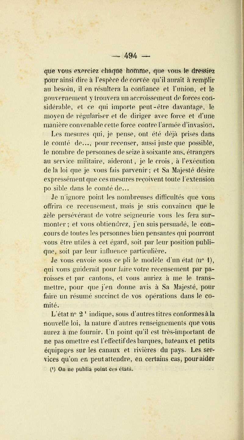 — 494 — que vous exerciez chaqtJë hornme, 411e vous; le dressiez pour ainsi dire à l'espèce de corvée qu'il aurait à remplir au besoin, il en résultera la confiance et l'union, et le gouvernement y trouvera un accroissement de forces con- sidérable, et ce qui importe peut-être davantage, le moyen de régulariser et de diriger avec force et d'une manière convenable cette force contre l'armée d'invasion. Les mesures qui, je pense, ont été déjà prises dans le comté de..., pour recenser, aussi juste que possible, le nombre de personnes de seize à soixante ans, étrangers au service militaire, aideront, je le crois, à l'exécution de la loi que je vous fais parvenir ; et Sa Majesté désire expressément que ces mesures reçoivent toute l'extension po sible dans le comté de... Je n'ignore point les nombreuses difficultés que vous offrira ce recensement, mais je suis convaincu que le zèle persévérant de votre seigneurie vous les fera sur- monter ; et vous obtiendrez, j'en suis persuadé, le con- cours de toutes les personnes bien pensantes qui pourront vous être utiles à cet égard, soit par leur position publi- que, soit par leur influence particulière. Je vous envoie sous ce pli le modèle d'un état (n° 4), qui vous guiderait pour faire votre recensement par pa- roisses et par cantons, et vous auriez à me le trans- mettre, pour que j'en donne avis à Sa Majesté, pour faire un résumé succinct de vos opérations dans le co- mité. L'état n° 2 ' indique, sous d'autres titres conformes à la nouvelle loi, la nature d'autres renseignements que vous aurez à me fournir. Un point qu'il est très-important de ne pas omettre est l'effectif des barques, bateaux et petits équipages sur les canaux et rivières du pays. Les.ser- vices qu'on en peutattendre, en certains,cas, pouraidêr (') Qn ne publia point ces états.