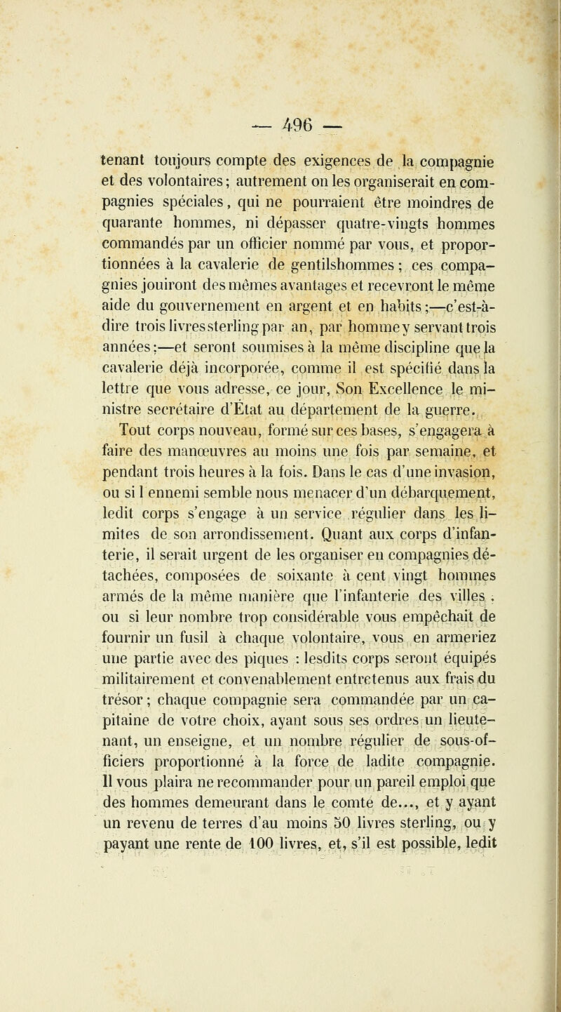 — 496 — tenant toujours compte des exigences de la compagnie et des volontaires; autrement on les organiserait en com- pagnies spéciales, qui ne pourraient être moindres de quarante hommes, ni dépasser quatre-vingts hommes commandés par un officier nommé par vous, et propor- tionnées à la cavalerie de gentilshommes; ces compa- gnies jouiront des mêmes avantages et recevront le même aide du gouvernement en argent et en habits ;—c'est-à- dire trois livres sterling par an, par homme y servant trois années :—et seront soumises à la même discipline que la cavalerie déjà incorporée, comme il est spécitié dans la lettre que vous adresse, ce jour, Son Excellence le mi- nistre secrétaire d'État au département de la guerre. Tout corps nouveau, formé sur ces bases, s'engagera à faire des manœuvres au moins une fois par semaine, et pendant trois heures à la fois. Dans le cas d'une invasion, ou si 1 ennemi semble nous menacer d'un débarquement, ledit corps s'engage à un service régulier dans les li- mites de son arrondissement. Quant aux corps d'infan- terie, il serait urgent de les organiser en compagnies dé- tachées, composées de soixante à cent vingt hommes armés de la même manière que l'infanterie des villes . ou si leur nombre trop considérable vous empêchait de fournir un fusil à chaque volontaire, vous en armeriez une partie avec des piques : lesdits corps seront équipés militairement et convenablement entretenus aux frais du trésor ; chaque compagnie sera commandée par un ca- pitaine de votre choix, ayant sous ses ordres un lieute- nant, un enseigne, et un nombre régulier de sous-of- ficiers proportionné à la force de ladite compagnie. 11 vous plaira ne recommander pour un pareil emploi que des hommes demeurant dans le comté de..., et y ayant un revenu de terres d'au moins 50 livres sterling, ou y payant une rente de 100 livres, et, s'il est possible, ledit