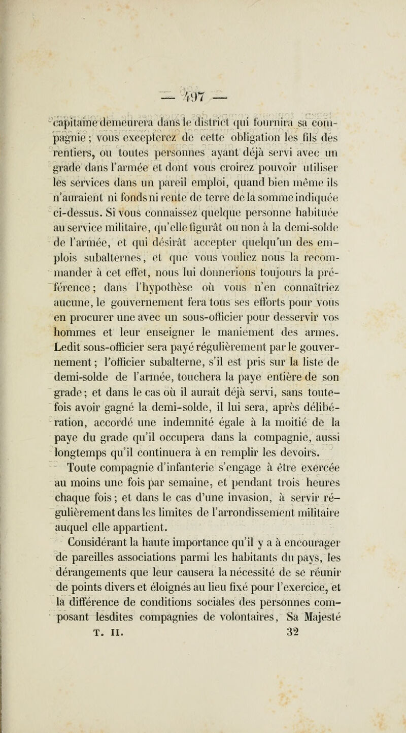 — Wl — - capitaine demeurera dans le district qui fournira sa com- pagnie ; vous excepterez de cette obligation les fils des rentiers, ou toutes personnes ayant déjà servi avec un grade dans l'armée et dont vous croirez pouvoir utiliser les services dans un pareil emploi, quand bien même ils n'auraient ni fonds ni rente de terre de la somme indiquée ci-dessus. Si vous connaissez quelque personne habituée au service militaire, qu'elle figurât ou non à la demi-solde de l'armée, et qui désirât accepter quelqu'un des em- plois subalternes, et que vous vouliez nous la recom- mander à cet effet, nous lui donnerions toujours la pré- férence ; dans l'hypothèse où vous n'en connaîtriez aucune, le gouvernement fera tous ses efforts pour vous en procurer une avec un sous-officier pour desservir vos hommes et leur enseigner le maniement des armes. Ledit sous-officier sera payé régulièrement par le gouver- nement ; l'officier subalterne, s'il est pris sur la liste de demi-solde de l'armée, touchera la paye entière de son grade; et dans le cas où il aurait déjà servi, sans toute- fois avoir gagné la demi-solde, il lui sera, après délibé- ration, accordé une indemnité égale à la moitié de la paye du grade qu'il occupera dans la compagnie, aussi longtemps qu'il continuera à en remplir les devoirs. Toute compagnie d'infanterie s'engage à être exercée au moins une fois par semaine, et pendant trois heures chaque fois ; et dans le cas d'une invasion, à servir ré- gulièrement dans les limites de l'arrondissement militaire auquel elle appartient. Considérant la haute importance qu'il y a à encourager de pareilles associations parmi les habitants du pays, les dérangements que leur causera la nécessité de se réunir de points divers et éloignés au lieu fixé pour l'exercice, et la différence de conditions sociales des personnes com- posant lesdites compagnies de volontaires, Sa Majesté T. II. 32