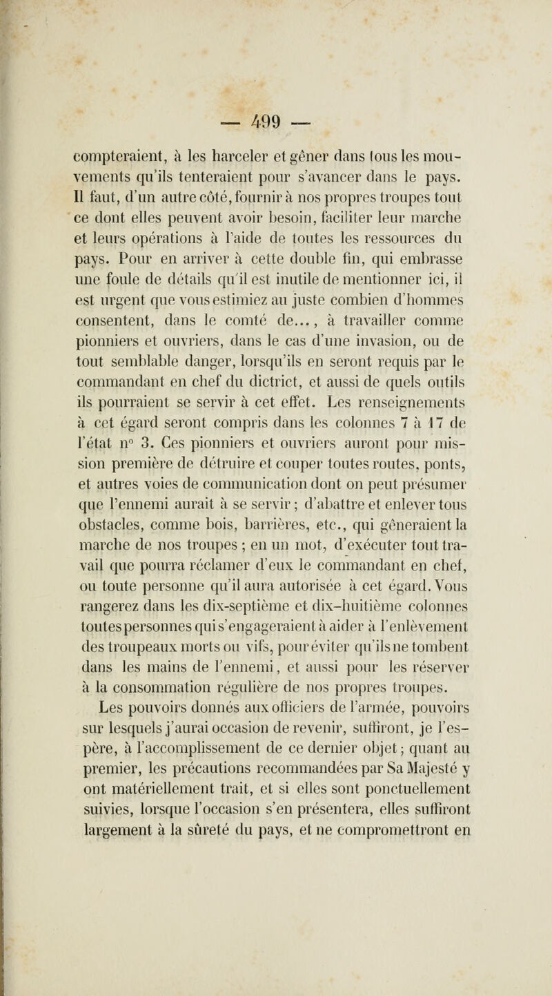 — 499 — compteraient, à les harceler et gêner dans (ous les mou- vements qu'ils tenteraient pour s'avancer dans le pays. Il faut, d'un autre côté, fournir à nos propres troupes tout ce dont elles peuvent avoir besoin, faciliter leur marche et leurs opérations à Taide de toutes les ressources du pays. Pour en arriver à cette double fin, qui embrasse une foule de détails qu'il est inutile de mentionner ici, il est urgent que vous estimiez au juste combien d'hommes consentent, dans le comté de..., à travailler comme pionniers et ouvriers, dans le cas d'une invasion, ou de tout semblable danger, lorsqu'ils en seront requis par le commandant en chef du dictrict, et aussi de quels outils ils pourraient se servir à cet effet. Les renseignements à cet égard seront compris dans les colonnes 7 à 17 de l'état n° 3. Ces pionniers et ouvriers auront pour mis- sion première de détruire et couper toutes routes, ponts, et autres voies de communication dont on peut présumer que l'ennemi aurait à se servir ; d'abattre et enlever tous obstacles, comme bois, barrières, etc., qui gêneraient la marche de nos troupes ; en un mot, d'exécuter tout tra- vail que pourra réclamer d'eux le commandant en chef, ou toute personne qu'il aura autorisée à cet égard. Vous rangerez dans les dix-septième et dix-huitième colonnes toutes personnes qui s'engageraient à aider à l'enlèvement des troupeaux morts ou vifs, pour éviter qu'ils ne tombent dans les mains de l'ennemi, et aussi pour les réserver à la consommation régulière de nos propres troupes. Les pouvoirs donnés aux officiers de l'armée, pouvoirs sur lesquels j'aurai occasion de revenir, suffiront, je l'es- père, à l'accomplissement de ce dernier objet ; quant au premier, les précautions recommandées par Sa Majesté y ont matériellement trait, et si elles sont ponctuellement suivies, lorsque l'occasion s'en présentera, elles suffiront largement à la sûreté du pays, et ne compromettront en