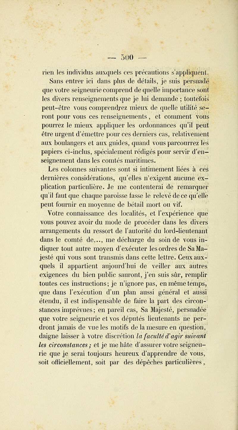 — 500 — rien les individus auxquels ces précautions s'appliquent. Sans entrer ici dans plus de détails, je suis persuadé que votre seigneurie comprend de quelle importance sont les divers renseignements que je lui demande ; toutefois peut-être vous comprendrez mieux de quelle utilité se- ront pour vous ces renseignements , et comment vous pourrez le mieux appliquer les ordonnances qu'il peut être urgent d'émettre pour ces derniers cas, relativement aux boulangers et aux guides, quand vous parcourrez les papiers ci-inclus, spécialement rédigés pour servir d'en- seignement dans les comtés maritimes. Les colonnes suivantes sont si intimement liées à ces dernières considérations, qu'elles n'exigent aucune ex- plication particulière. Je me contenterai de remarquer qu'il faut que chaque paroisse fasse le relevé de ce qu'elle peut fournir en moyenne de bétail mort ou vif. Votre connaissance des localités, et l'expérience que vous pouvez avoir du mode de procéder dans les divers arrangements du ressort de l'autorité du lord-lieutenant dans le comté de..., me décharge du soin de vous in- diquer tout autre moyen d'exécuter les ordres de Sa Ma- jesté qui vous sont transmis dans cette lettre. Ceux aux- quels il appartient aujourd'hui de veiller aux autres exigences du bien public sauront, j'en suis sûr, remplir toutes ces instructions; je n'ignore pas, en même temps, que dans l'exécution d'un plan aussi général et aussi étendu, il est indispensable de faire la part des circon- stances imprévues ; en pareil cas, Sa Majesté, persuadée que votre seigneurie et vos députés lieutenants ne per- dront jamais de vue les motifs de la mesure en question, daigne laisser à votre discrétion la faculté d'agir suivant les circonstances ; et je me hâte d'assurer votre seigneu- rie que je serai toujours heureux d'apprendre de vous, soit officiellement, soit par des dépêches particulières,