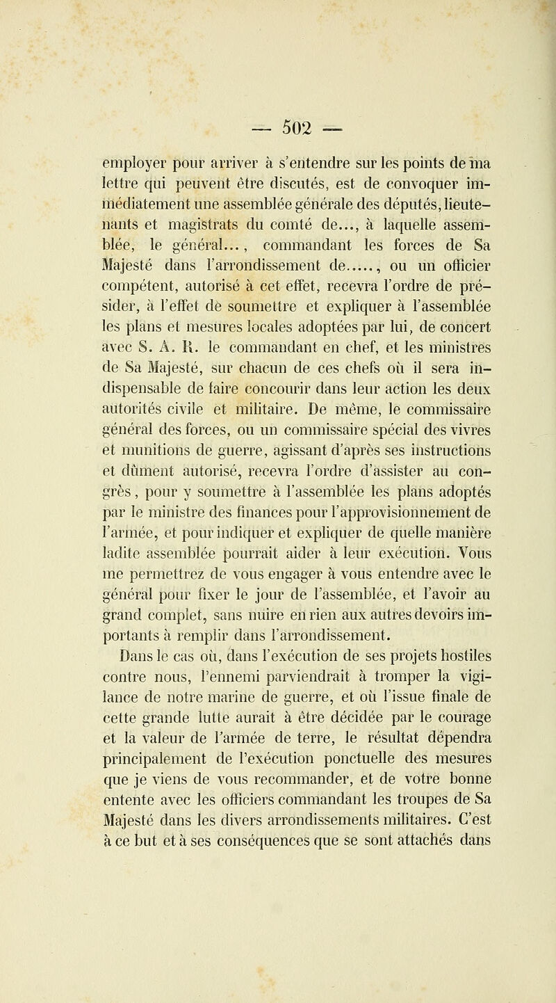 — 502 — employer pour arriver à s'entendre sur les points de ma lettre qui peuvent être discutés, est de convoquer im- médiatement une assemblée générale des députés, lieute- nants et magistrats du comté de..., à laquelle assem- blée, le général..., commandant les forces de Sa Majesté dans l'arrondissement de , ou un officier compétent, autorisé à cet effet, recevra l'ordre de pré- sider, à l'effet de soumettre et expliquer à l'assemblée les plans et mesures locales adoptées par lui, de concert avec S. A. R. le commandant en chef, et les ministres de Sa Majesté, sur chacun de ces chefs où il sera in- dispensable de faire concourir dans leur action les deux autorités civile et militaire. De même, le commissaire général des forces, ou un commissaire spécial des vivres et munitions de guerre, agissant d'après ses instructions et dûment autorisé, recevra l'ordre d'assister au con- grès , pour y soumettre à l'assemblée les plans adoptés par le ministre des finances pour l'approvisionnement de l'armée, et pour indiquer et expliquer de quelle manière ladite assemblée pourrait aider à leur exécution. Vous me permettrez de vous engager à vous entendre avec le général pour fixer le jour de l'assemblée, et l'avoir au grand complet, sans nuire en rien aux autres devoirs im- portants à remplir dans l'arrondissement. Dans le cas où, dans l'exécution de ses projets hostiles contre nous, l'ennemi parviendrait à tromper la vigi- lance de notre marine de guerre, et où l'issue finale de cette grande lutte aurait à être décidée par le courage et la valeur de l'armée de terre, le résultat dépendra principalement de l'exécution ponctuelle des mesures que je viens de vous recommander, et de votre bonne entente avec les officiers commandant les troupes de Sa Majesté dans les divers arrondissements militaires. C'est à ce but et à ses conséquences que se sont attachés dans