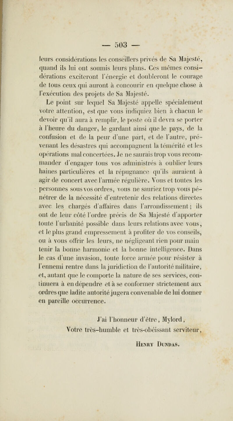 — 503 — leurs considérations les conseillers privés de Sa Majesté, quand ils lui ont soumis leurs plans. Ces mêmes consi- dérations exciteront l'énergie et doubleront le courage de tous ceux qui auront à concourir en quelque chose à l'exécution des projets de Sa Majesté. Le point sur lequel Sa Majesté appelle spécialement votre attention, est que vous indiquiez bien à chacun le devoir qu'il aura à remplir, le poste où il devra se porter à l'heure du danger, le gardant ainsi que le pays, de la confusion et de la peur d'une part, et de l'autre, pré- venant les désastres qui accompagnent la témérité et les opérations mal concertées. Je ne saurais trop vous recom- mander d'engager tous vos administrés à oublier leurs haines particulières et la répugnance qu'ils auraient à agir de concert avec l'armée régulière. Vous et toutes les personnes sous vos ordres, vous ne sauriez trop vous pé- nétrer de la nécessité d'entretenir des relations directes avec les chargés d'affaires dans l'arrondissement ; ils ont de leur côté l'ordre précis de Sa Majesté d'apporter toute l'urbanité possible dans leurs relations avec vous, et le plus grand empressement à profiter de vos conseils, ou à vous offrir les leurs, ne négligeant rien pour main tenir la bonne harmonie et la bonne intelligence. Dans le cas d'une invasion, toute force armée pour résister à l'ennemi rentre dans la juridiction de l'autorité militaire, et, autant que le comporte la nature de ses services, con- tinuera à en dépendre et à se conformer strictement aux ordres que ladite autorité jugera convenable de lui donner en pareille occurrence. J'ai l'honneur d'être, Mylord, Votre très-humble et très-obéissant serviteur, Henry Dundas.