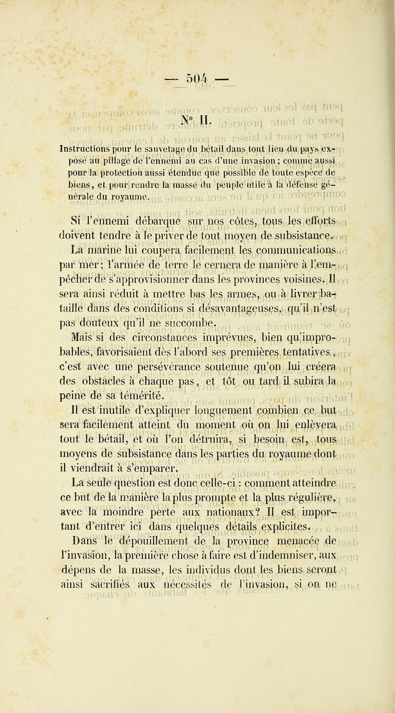 — 504 — - • - A0 II. Instructions pour le sauvetage du bétail dans tout lieu du pays ex^ posé au pillage de l'ennemi au cas d'une invasion ; comme aussi pour la protection aussi étendue que possible de toute espèce de biens, et pour rendre la masse du peuple utile à la défense gé- nérale du royaume. Si l'ennemi débarque sur nos côtes, tous les efforts.-,-, doivent tendre à le priver de tout moyen de subsistance. Là marine lui coupera facilement les communications par mer; l'armée de terre le cernera de manière à l'em- pêcher de s'approvisionner dans les provinces voisines. Il sera ainsi réduit à mettre bas les armes, ou à livrer ba- taille dans des conditions si désavantageuses, qu'il n'est pas douteux qu'il ne succombe. Mais si des circonstances imprévues, bien qu'impro- bables, favorisaient dès l'abord ses premières tentatives,/, c'est avec une persévérance soutenue qu'on lui créera des obstacles à chaque pas, et tôt ou tard il subira la peine de sa témérité. 11 est inutile d'expliquer longuement combien ce but sera facilement atteint du moment où on lui enlèvera tout le bétail, et où l'on détruira, si besoin est, tous moyens de subsistance dans les parties du royaume dont il viendrait à s'emparer. La seule question est donc celle-ci : comment atteindre ce but de la manière la plus prompte et la plus régulière, avec la moindre perte aux nationaux? Il est impor- tant d'entrer ici dans quelques détails explicites. Dans le dépouillement de la province menacée de l'invasion, la première chose à faire est d'indemniser, aux dépens de la masse, les individus dont les biens seront ainsi sacrifiés aux nécessités de l'invasion, si on ne