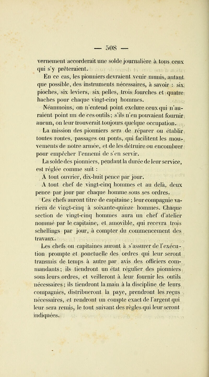 — 508 — vernement accorderait une solde journalière à tous ceux qui s'y prêteraient. En ce cas, les pionniers devraient venir munis, autant que possible, des instruments nécessaires, à savoir : six pioches, six leviers, six pelles, trois fourches et quatre haches pour chaque vingt-cinq hommes. Néanmoins, on n'entend point exclure ceux qui n'au- raient point un de ces outils ; s'ils n'en pouvaient fournir aucun, on leur trouverait toujours quelque occupation. La mission des pionniers sera de réparer ou établir toutes routes, passages ou ponts, qui facilitent les mou-_ vements de notre armée, et de les détruire ou encombrer pour empêcher l'ennemi de s'en servir. La solde des pionniers, pendant la durée de leur service, est réglée comme suit : A tout ouvrier, dix-huit pence par jour. A tout chef de vingt-cinq hommes et au delà, deux pence par jour par chaque homme sous ses ordres. Ces chefs auront titre de capitaine ; leur compagnie va- riera de vingt-cinq à soixante-quinze hommes. Chaque section de vingt-cinq hommes aura un chef d'atelier nommé par le capitaine, et amovible, qui recevra trois schellings par jour, à compter du commencement des travaux. Les chefs ou capitaines auront à s'assurer de l'exécu- tion prompte et ponctuelle des ordres qui leur seront transmis de temps à autre par avis des officiers com- mandants ; ils tiendront un état régulier des pionniers sous leurs ordres, et veilleront à leur fournir les outils nécessaires ; ils tiendront la main à la discipline de leurs compagnies, distribueront la paye, prendront les reçus nécessaires, et rendront un compte exact de l'argent qui leur sera remis, le tout suivant des règles qui leur seront indiquées.