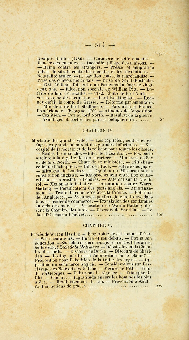 Pages, Georges Gordon ((780). — Caractère de cette émeute. — Danger des émeutes. — Incendie, pillage des maisons. — — Haine contre les étrangers. — Presse et émigration valves de sûreté contre les émeutes et les révolutions. — Neutralité armée. — Le pavillon couvre la marchandise. — Prise des convois hollandais. — Prise de Saint-Eustache. — 1781. William Pitt entre au Parlementa l'âge de vingt- deux ans. — Éducation spéciale de William Pitt. — Dé- faite de lord Cornwallis.— 1782. Chute de lord North. — Son système de corruption. — Lord Rockingham. — Rod- ney défait le comte de Grasse. — Réforme parlementaire. — Ministère de lord Shelburne. — Paix avec la France, l'Amérique et l'Espagne, 1783. — Attaques de l'opposition. — Coalition.— Fox et lord North. —Résultat de la guerre. — Avantages et pertes des parties belligérantes 97 CHAPITRE IV. Mortalité des grandes villes. — Les capitales, centre et re- fuge des grands talents et des grandes infortunes. — Né- cessité de la morale et de la religion pour toutes les classes. — Écoles dudimanche.—Effet de la coalition.— Fox porte atteinte à la dignité de son caractère. — Ministère de Fox et de lord North. — Chute de ce ministère. — Pitt chan- celier de l'échiquier. — Bill de l'Inde. — Salaire des juges. — Mirabeau à Londres. — Opinion de Mirabeau sur la constitution anglaise. — Rapprochement entre Fox et Mi- rabeau. — Aérostats à Londres. — Attentat sur la vie du roi. — Monomanie imitative. — Accusation contre Waren Hasting. — Fortifications des ports anglais. — Amortisse- ment. — Traité de commerce avec la France. — Politique de l'Angleterre. — Avantages que l'Angleterre trouve dans tousses traités de commerce. —Translation des condamnés au delà des mers. — Accusation de Waren Hasting de- vant la Chambre des lords. — Discours de Shéridan. — Le duc d'Orléans à Londres 15-6 CHAPITRE V. Procès de Waren Hasting.— Biographie de cet homme d'État. — Ses accusateurs. — Burke et ses débuts. — Fox et son éducation.—Shéridan et son mariage, ses succès littéraires, les Rivaux, l'Ecolede la Médisance. — Débats devant laCham- bre des lords. — Discours de Burke. — Discours de Shéri- dan. — Hasting mérite-t-il l'admiration ou le blâme? — Proposition pour l'abolition de la traite des nègres.— Op- position du commerce anglais. — Considérations sur l'es- clavage des Noirs et des Indiens. —Mesure de Pitt.— Folie du roi Georges. — Débats sur la régence. — Triomphe de Pitt. — Canaux. — Ingratitude envers les hommes les plus miles. — Rétablissement du roi. — Procession à Saint- Paul en actions de grâces -2-29