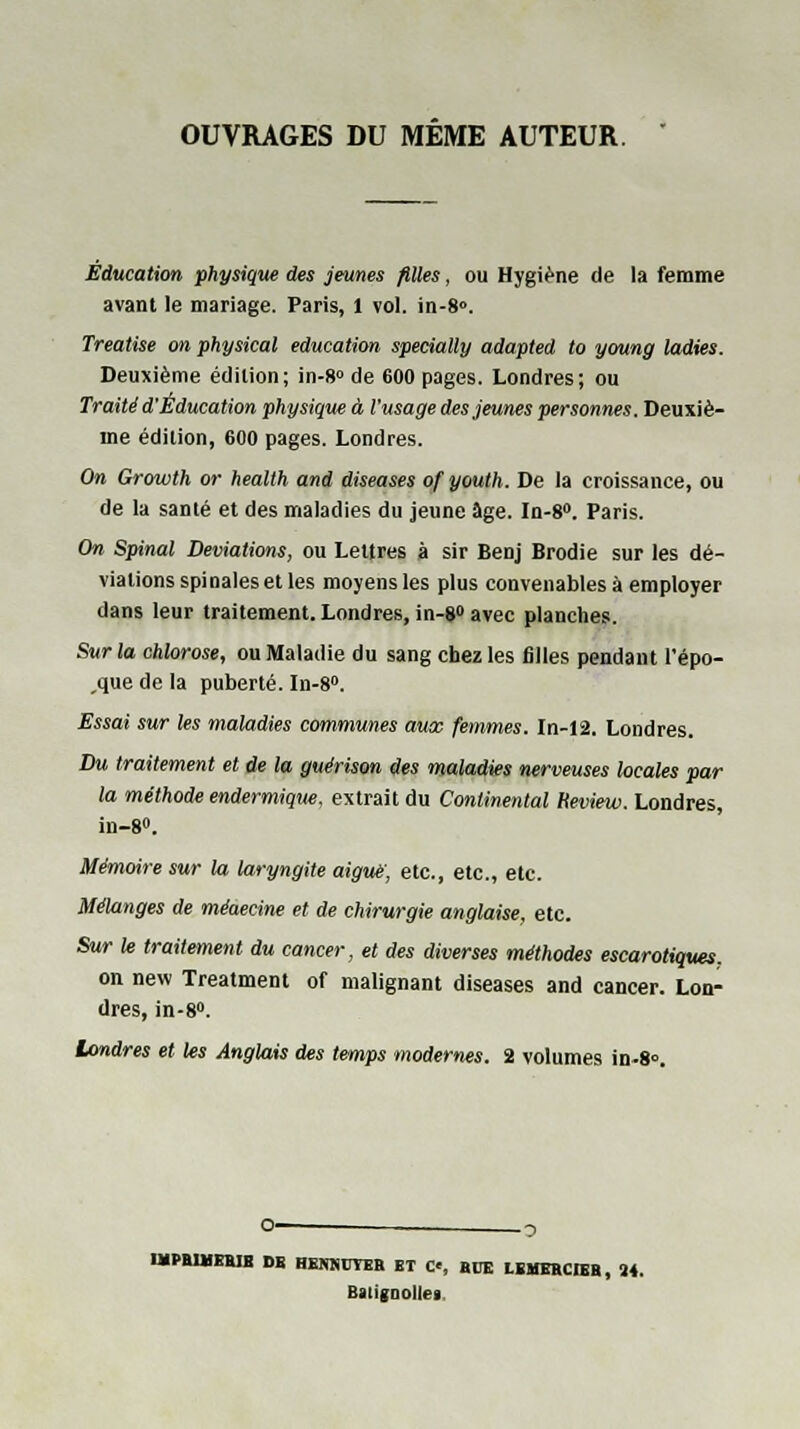 OUVRAGES DU MEME AUTEUR. Education physique des jeunes filles, ou Hygiène de la femme avant le mariage. Paris, 1 vol. in-8». Treatise on physical éducation specially adapted to young ladies. Deuxième édition; in-8° de 600 pages. Londres; ou Traité d'Éducation physique à l'usage des jeunes personnes. Deuxiè- me édition, 600 pages. Londres. On Growth or heallh and diseases ofyouth. De la croissance, ou de la santé et des maladies du jeune âge. In-8°. Paris. On Spinal Déviations, ou Lettres à sir Benj Brodie sur les dé- viations spinales et les moyens les plus convenables à employer dans leur traitement. Londres, in-8» avec planches. Sur la chlorose, ou Maladie du sang chez les filles pendant l'épo- que de la puberté. In-8°. Essai sur les maladies communes aux femmes. In-12. Londres. Du traitement et de la guérison des maladies nerveuses locales par la méthode endermique, extrait du Continental Heview. Londres, in-8». Mémoire sur la laryngite aiguë, etc., etc., etc. Mélanges de méaecine et de chirurgie anglaise, etc. Sur le traitement du cancer, et des diverses méthodes escarotiques. on new Treatment of malignant diseases and cancer. Lon- dres, in-8». Londres et les Anglais des temps modernes. 2 volumes in-8». IMPBIHEBIB DE HIWHUYBR ET C«, BUE HMEHCIEB, M. Batigoolle»