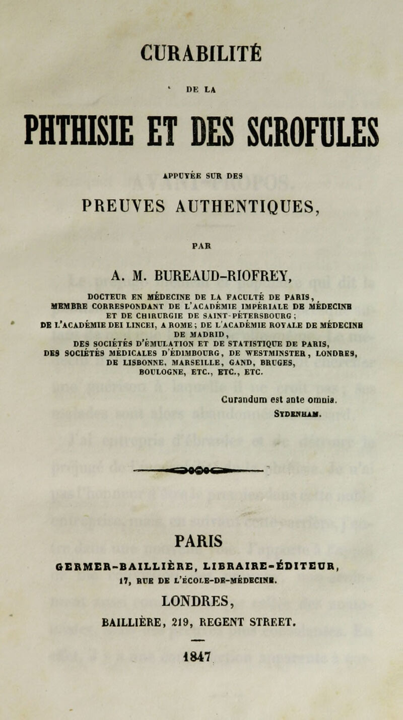 PHTHISIE ET DES SCROFULES APPUYEE SUR DES PREUVES AUTHENTIQUES, A. M. BUREAUD-RIOFREY, DOCTEUR EN MÉDECINE DE LÀ FACULTÉ DE PARIS, MEMBRE CORRESPONDANT DE L'ACADÉMIE IMPÉRIALE DE MÉDECINE ET DE CHIRURGIE DE SAINT PÈTERSEOURG ; DE L'ACADÉMIE DEI LINCF.I, A ROME, DE L'ACADÉMIE ROYALE DE MÉDECINS DE MADRID, DES SOCIÉTÉS D'ÉMULATION ET DE STATISTIQUE DE PARIS, DES SOCIÉTÉS MÉDICALES D'EDIMBOURG, DE WESTMINSTER, LONDRES, DE LISBONNE. MARSEILLE, GAND, BRUGES, BOULOGNE, ETC., ETC., ETC. Curandum est ante onmia. Sydeziha*. PARIS GERMER-BAILLIERE, LIBRAIRE-ÉDITEUR, 17, BUE DE l'bCOLB-DE-MÉDECIHI. LONDRES, BAILLIÈRE, 219, REGENT STREET. 1847