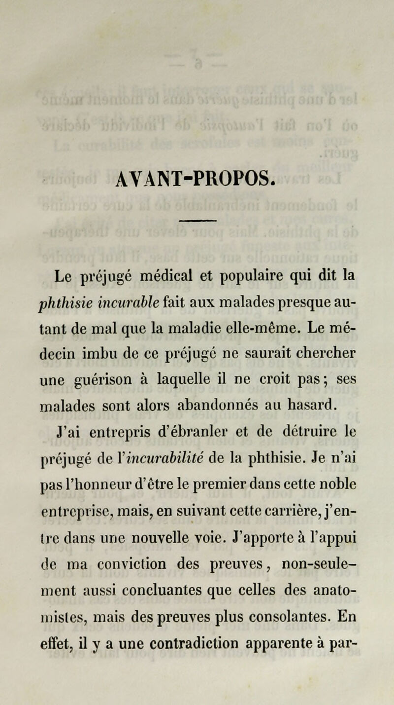 AVANT-PROPOS. Le préjugé médical et populaire qui dit la phthisie incurable fait aux malades presque au- tant de mal que la maladie elle-même. Le mé- decin imbu de ce préjuge ne saurait chercher une guérison à laquelle il ne croit pas; ses malades sont alors abandonnés au hasard. J'ai entrepris d'ébranler et de détruire le préjugé de Yincurabilité de la phthisie. Je n'ai pas l'honneur d'être le premier dans cette noble entreprise, mais, en suivant cette carrière, j'en- tre dans une nouvelle voie. J'apporte à l'appui de ma conviction des preuves, non-seule- ment aussi concluantes que celles des anato- misles, mais des preuves plus consolantes. En effet, il y a une contradiction apparente à par-