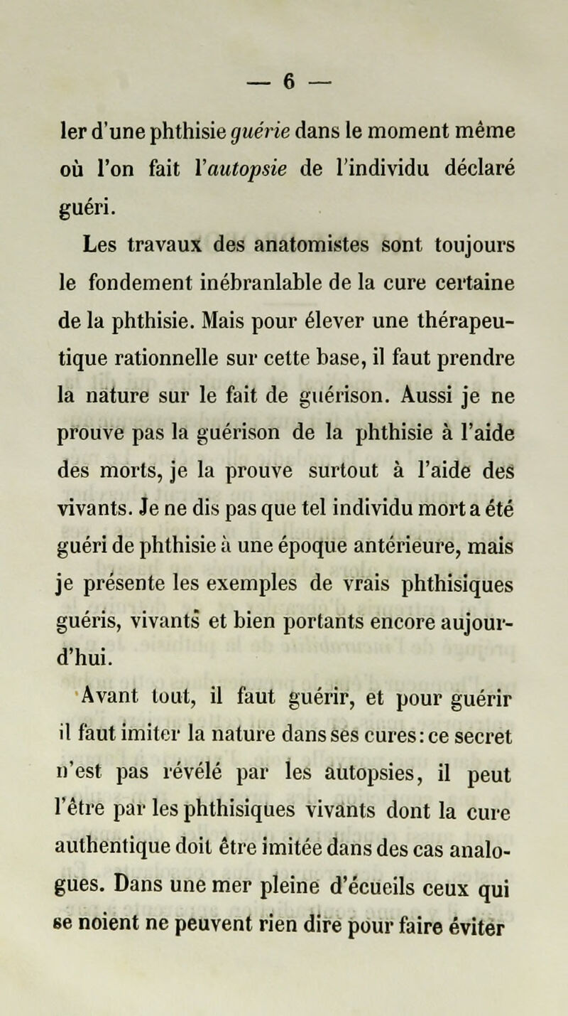 1er d'une phthisie guérie dans le moment même où l'on fait l'autopsie de l'individu déclaré guéri. Les travaux des anatomistes sont toujours le fondement inébranlable de la cure certaine de la phthisie. Mais pour élever une thérapeu- tique rationnelle sur cette base, il faut prendre la nature sur le fait de guérison. Aussi je ne prouve pas la guérison de la phthisie à l'aide des morts, je la prouve surtout à l'aide des vivants. Je ne dis pas que tel individu mort a été guéri de phthisie à une époque antérieure, mais je présente les exemples de vrais phthisiques guéris, vivants et bien portants encore aujour- d'hui. Avant tout, il faut guérir, et pour guérir il faut imiter la nature dans ses cures: ce secret n'est pas révélé par les autopsies, il peut l'être par les phthisiques vivants dont la cure authentique doit être imitée dans des cas analo- gues. Dans une mer pleine d'écueils ceux qui 6e noient ne peuvent rien dire pour faire éviter