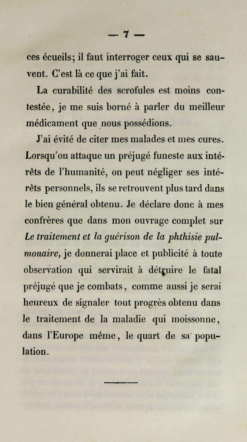 _ 1 _ ces écueils; il faut interroger ceux qui se sau- vent. C'est là ce que j'ai fait. La curabilité des scrofules est moins con- testée, je me suis borné à parler du meilleur médicament que nous possédions. J'ai évité de citer mes malades et mes cures. Lorsqu'on attaque un préjugé funeste aux inté- rêts de l'humanité, on peut négliger ses inté- rêts personnels, ils se retrouvent plus tard dans le bien général obtenu. Je déclare donc à mes confrères que dans mon ouvrage complet sur Le traitement et la guérison de la phthisie pul- monaire, je donnerai place et publicité à toute observation qui servirait à détruire le fatal préjugé que je combats, comme aussi je serai heureux de signaler tout progrès obtenu dans le traitement de la maladie qui moissonne, dans l'Europe même, le quart de sa popu- lation.