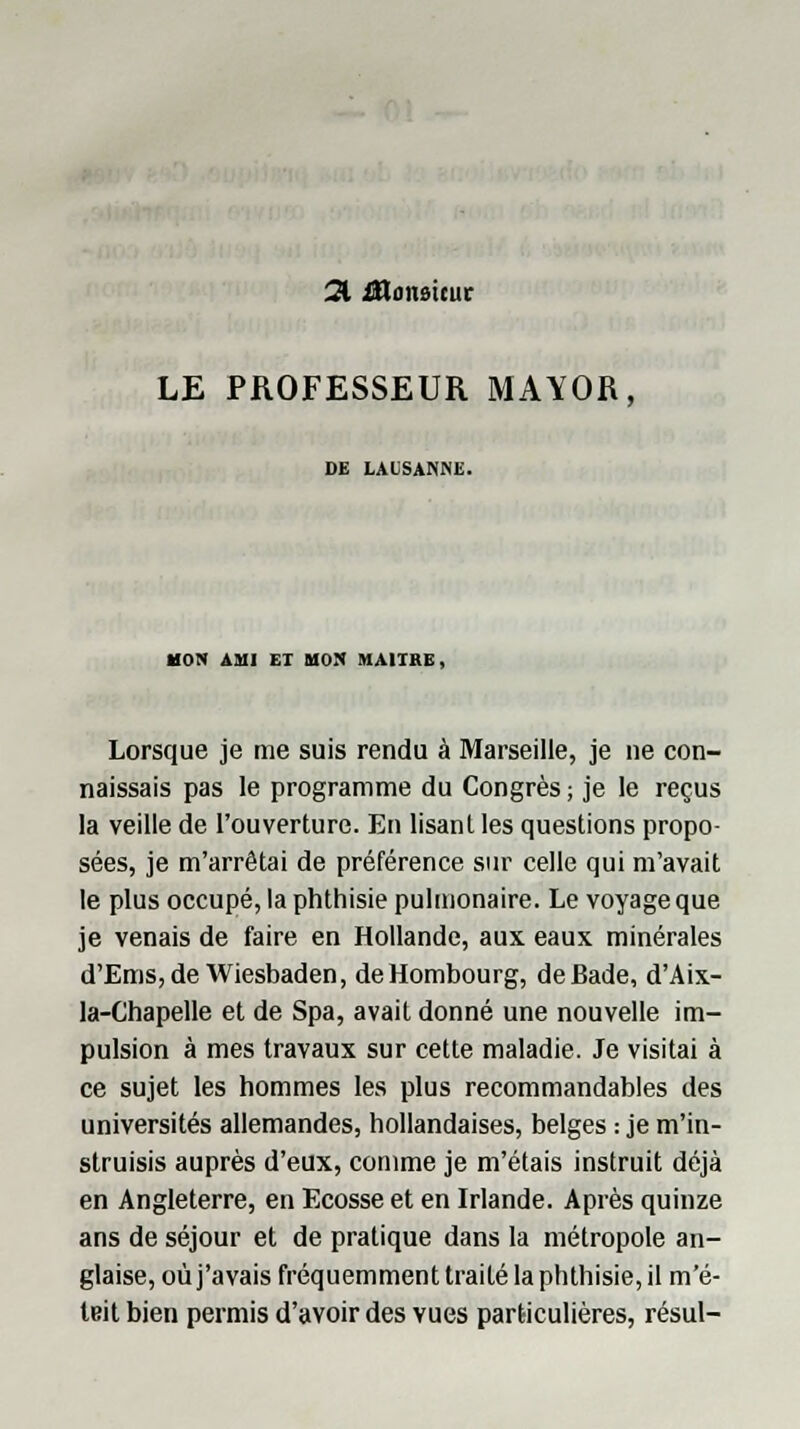 21 monsieur LE PROFESSEUR MAYOR, DE LAUSANNE. MON AMI ET MON MAURE, Lorsque je me suis rendu à Marseille, je ne con- naissais pas le programme du Congrès ; je le reçus la veille de l'ouverture. En lisant les questions propo- sées, je m'arrêtai de préférence sur celle qui m'avait le plus occupé, la phthisie pulmonaire. Le voyage que je venais de faire en Hollande, aux eaux minérales d'Ems,de Wiesbaden, deHombourg, de Bade, d'Aix- la-Chapelle et de Spa, avait donné une nouvelle im- pulsion à mes travaux sur cette maladie. Je visitai à ce sujet les hommes les plus recommandables des universités allemandes, hollandaises, belges : je m'in- struisis auprès d'eux, comme je m'étais instruit déjà en Angleterre, en Ecosse et en Irlande. Après quinze ans de séjour et de pratique dans la métropole an- glaise, où j'avais fréquemment traité la phthisie, il m'é- teit bien permis d'avoir des vues particulières, résul-