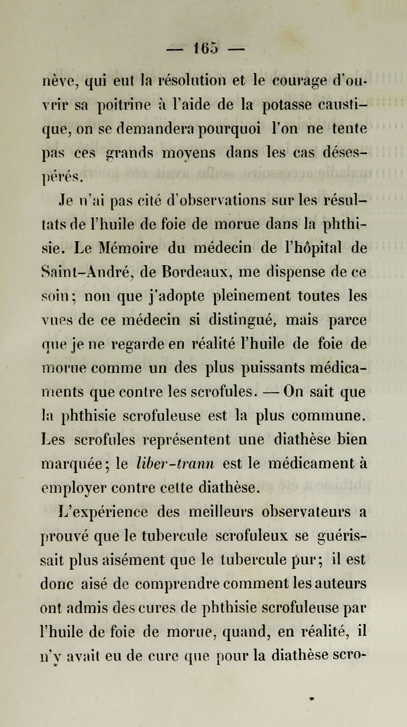 nève, qui eut la résolution et le courage d'ou- vrir sa poitrine à l'aide de la potasse causti- que, on se demandera pourquoi l'on ne tente pas ces grands moyens dans les cas déses- pérés. Je n'ai pas cité d'observations sur les résul- tats de l'huile de foie de morue dans la phthi- sie. Le Mémoire du médecin de l'hôpital de Saint-André, de Bordeaux, me dispense de ce soin ; non que j'adopte pleinement toutes les vues de ce médecin si distingué, mais parce nue je ne regarde en réalité l'huile de foie de morue comme un des plus puissants médica- ments que contre les scrofules. — On sait que la phthisie scrofuleuse est la plus commune. Les scrofules représentent une diathèse bien marquée; le liber-trann est le médicament à employer contre cette diathèse. L'expérience des meilleurs observateurs a prouvé que le tubercule scrofuleux se guéris- sait plus aisément que le tubercule pur; il est donc aisé de comprendre comment les auteurs ont admis des cures de phthisie scrofuleuse par l'huile de foie de morue, quand, en réalité, il n'y avait eu de cure que pour la diathèse scro-