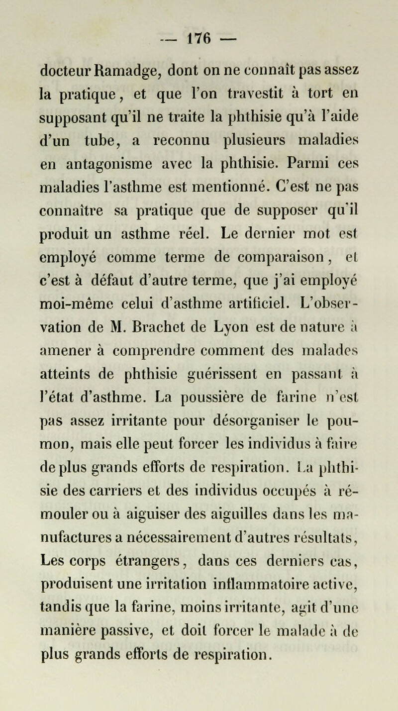docteur Ramadge, dont on ne connaît pas assez la pratique, et que l'on travestit à tort en supposant qu'il ne traite la phthisie qu'à l'aide d'un tube, a reconnu plusieurs maladies en antagonisme avec la phthisie. Parmi ces maladies l'asthme est mentionné. C'est ne pas connaître sa pratique que de supposer qu'il produit un asthme réel. Le dernier mot est employé comme terme de comparaison, el c'est à défaut d'autre terme, que j'ai employé moi-même celui d'asthme artificiel. L'obser- vation de M. Brachet de Lyon est de nature à amener à comprendre comment des malades atteints de phthisie guérissent en passant à l'état d'asthme. La poussière de farine n'est pas assez irritante pour désorganiser le pou- mon, mais elle peut forcer les individus à faire déplus grands efforts de respiration. La phthi- sie des carriers et des individus occupés à ré- mouler ou à aiguiser des aiguilles dans les ma- nufactures a nécessairement d'autres résultais, Les corps étrangers, dans ces derniers cas, produisent une irritation inflammatoire active, tandis que la farine, moins irritante, agit d'une manière passive, et doit forcer le malade à de plus grands efforts de respiration.